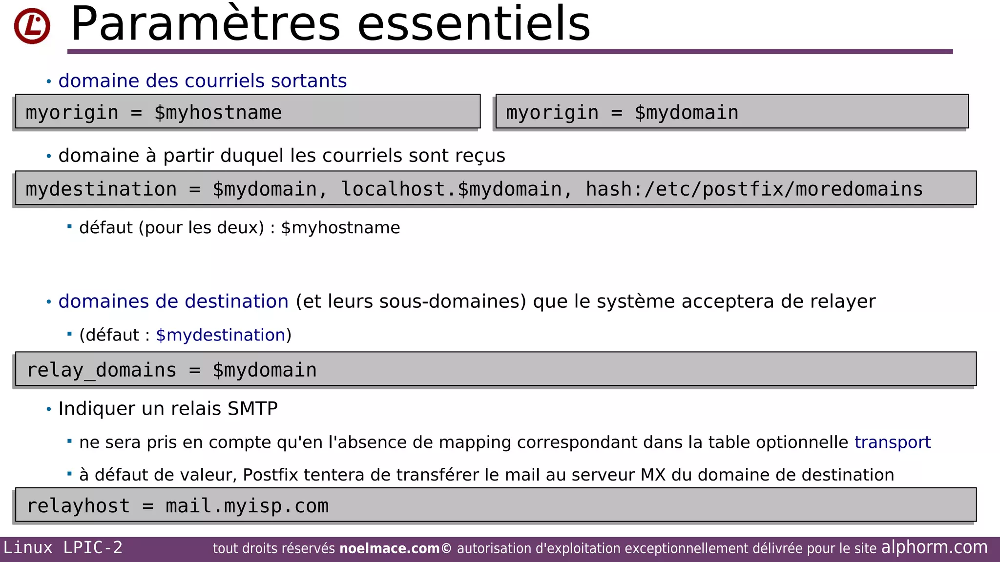 Paramètres essentiels
• domaine des courriels sortants

myorigin = $myhostname
myorigin = $myhostname

myorigin = $mydomain
myorigin = $mydomain

• domaine à partir duquel les courriels sont reçus

mydestination = $mydomain, localhost.$mydomain, hash:/etc/postfix/moredomains
mydestination = $mydomain, localhost.$mydomain, hash:/etc/postfix/moredomains


défaut (pour les deux) : $myhostname

• domaines de destination (et leurs sous-domaines) que le système acceptera de relayer


(défaut : $mydestination)

relay_domains = $mydomain
relay_domains = $mydomain
• Indiquer un relais SMTP


ne sera pris en compte qu'en l'absence de mapping correspondant dans la table optionnelle transport



à défaut de valeur, Postfix tentera de transférer le mail au serveur MX du domaine de destination

relayhost = mail.myisp.com
relayhost = mail.myisp.com
Linux LPIC-2

tout droits réservés noelmace.com© autorisation d'exploitation exceptionnellement délivrée pour le site

alphorm.com

 
