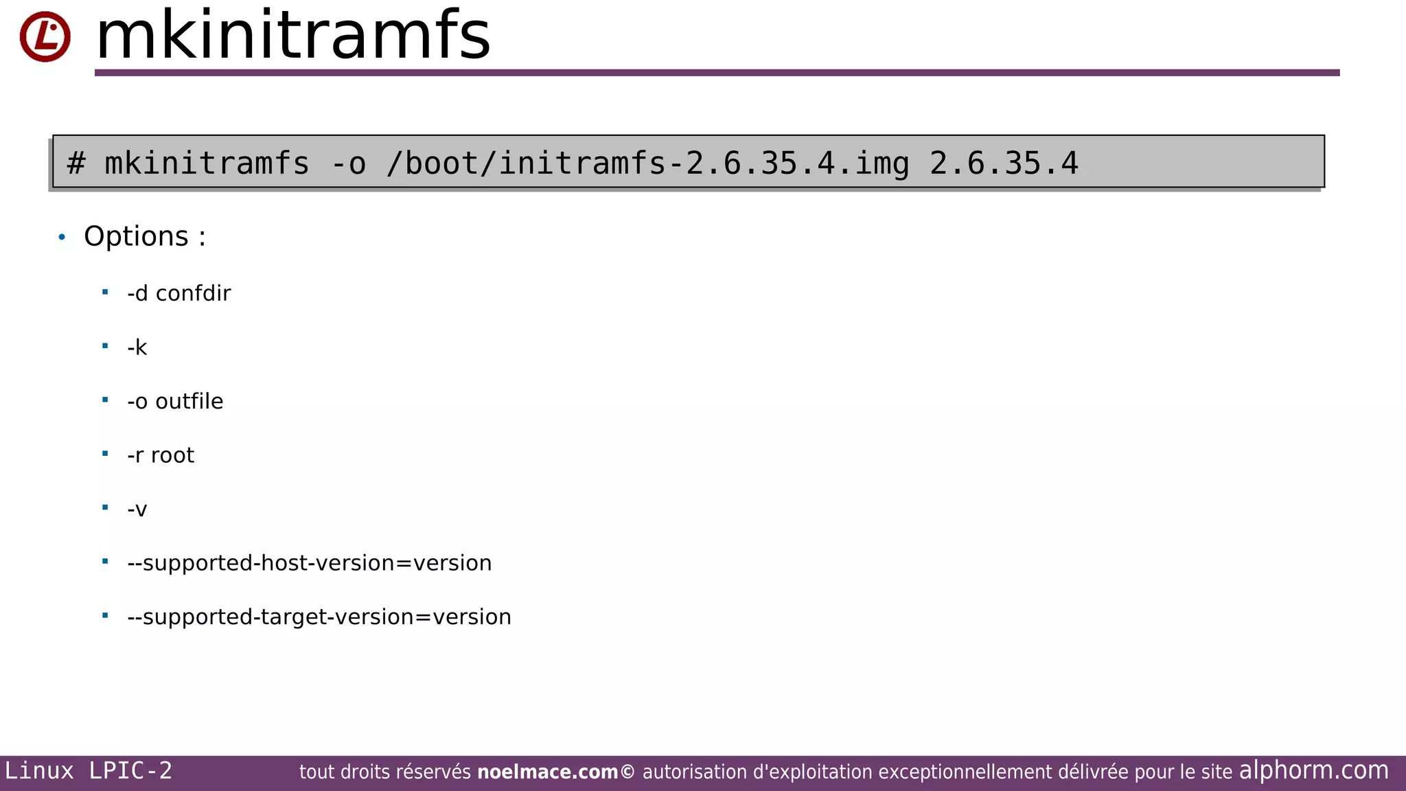 mkinitramfs
# mkinitramfs -o /boot/initramfs-2.6.35.4.img 2.6.35.4
# mkinitramfs -o /boot/initramfs-2.6.35.4.img 2.6.35.4
• Options :


-d confdir



-k



-o outfile



-r root



-v



--supported-host-version=version



--supported-target-version=version

Linux LPIC-2

tout droits réservés noelmace.com© autorisation d'exploitation exceptionnellement délivrée pour le site

alphorm.com

 