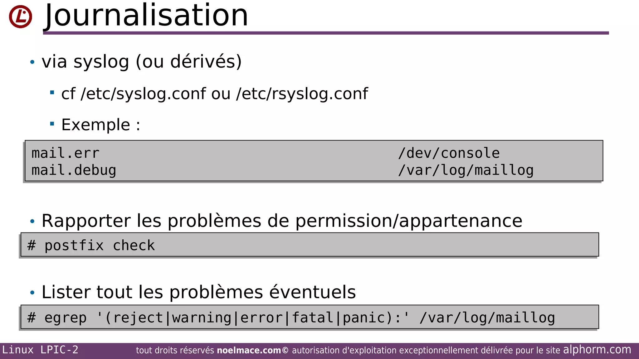 Journalisation
• via syslog (ou dérivés)


cf /etc/syslog.conf ou /etc/rsyslog.conf



Exemple :

mail.err
mail.err
mail.debug
mail.debug

/dev/console
/dev/console
/var/log/maillog
/var/log/maillog

• Rapporter les problèmes de permission/appartenance
# postfix check
# postfix check

• Lister tout les problèmes éventuels
# egrep '(reject|warning|error|fatal|panic):' /var/log/maillog
# egrep '(reject|warning|error|fatal|panic):' /var/log/maillog
Linux LPIC-2

tout droits réservés noelmace.com© autorisation d'exploitation exceptionnellement délivrée pour le site

alphorm.com

 