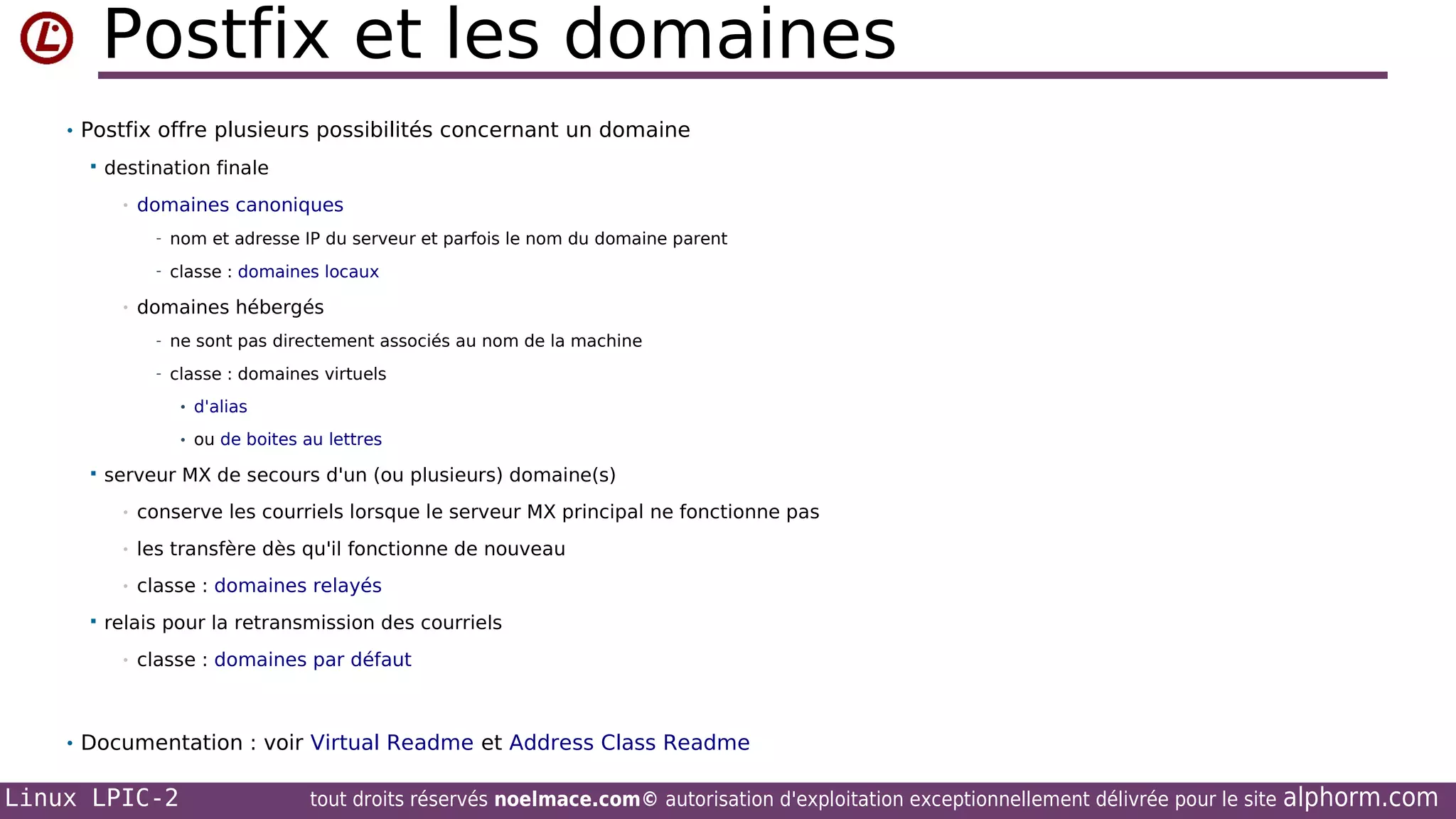 Postfix et les domaines
• Postfix offre plusieurs possibilités concernant un domaine


destination finale
•

domaines canoniques
- nom et adresse IP du serveur et parfois le nom du domaine parent
- classe : domaines locaux

•

domaines hébergés
- ne sont pas directement associés au nom de la machine
- classe : domaines virtuels
• d'alias
• ou de boites au lettres



serveur MX de secours d'un (ou plusieurs) domaine(s)
•
•

les transfère dès qu'il fonctionne de nouveau

•


conserve les courriels lorsque le serveur MX principal ne fonctionne pas

classe : domaines relayés

relais pour la retransmission des courriels
•

classe : domaines par défaut

• Documentation : voir Virtual Readme et Address Class Readme

Linux LPIC-2

tout droits réservés noelmace.com© autorisation d'exploitation exceptionnellement délivrée pour le site

alphorm.com

 