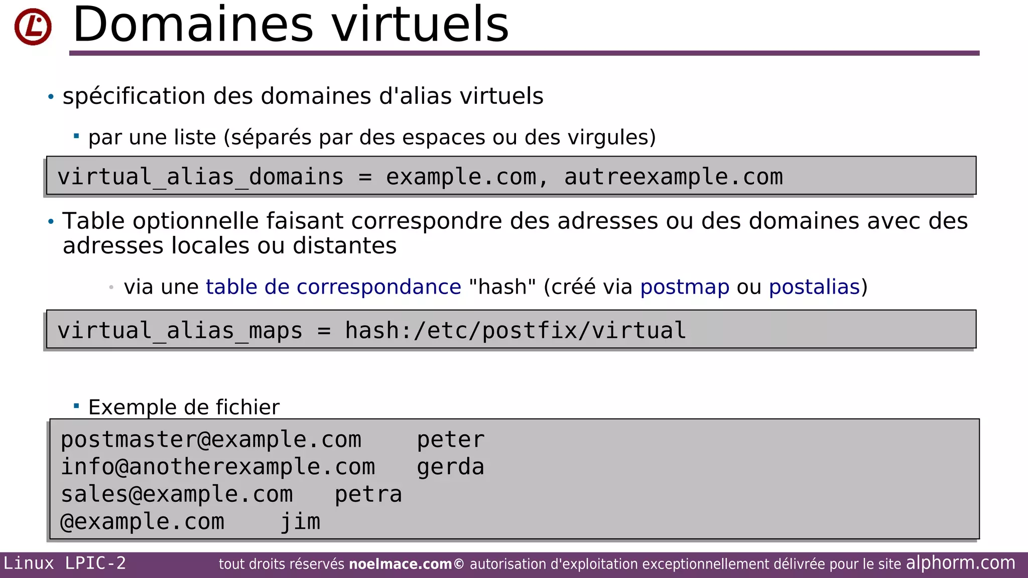 Domaines virtuels
• spécification des domaines d'alias virtuels


par une liste (séparés par des espaces ou des virgules)

virtual_alias_domains = example.com, autreexample.com
virtual_alias_domains = example.com, autreexample.com
• Table optionnelle faisant correspondre des adresses ou des domaines avec des

adresses locales ou distantes
•

via une table de correspondance "hash" (créé via postmap ou postalias)

virtual_alias_maps = hash:/etc/postfix/virtual
virtual_alias_maps = hash:/etc/postfix/virtual


Exemple de fichier

postmaster@example.com
peter
postmaster@example.com
peter
info@anotherexample.com
gerda
info@anotherexample.com
gerda
sales@example.com
petra
sales@example.com
petra
@example.com
jim
@example.com
jim
Linux LPIC-2

tout droits réservés noelmace.com© autorisation d'exploitation exceptionnellement délivrée pour le site

alphorm.com

 