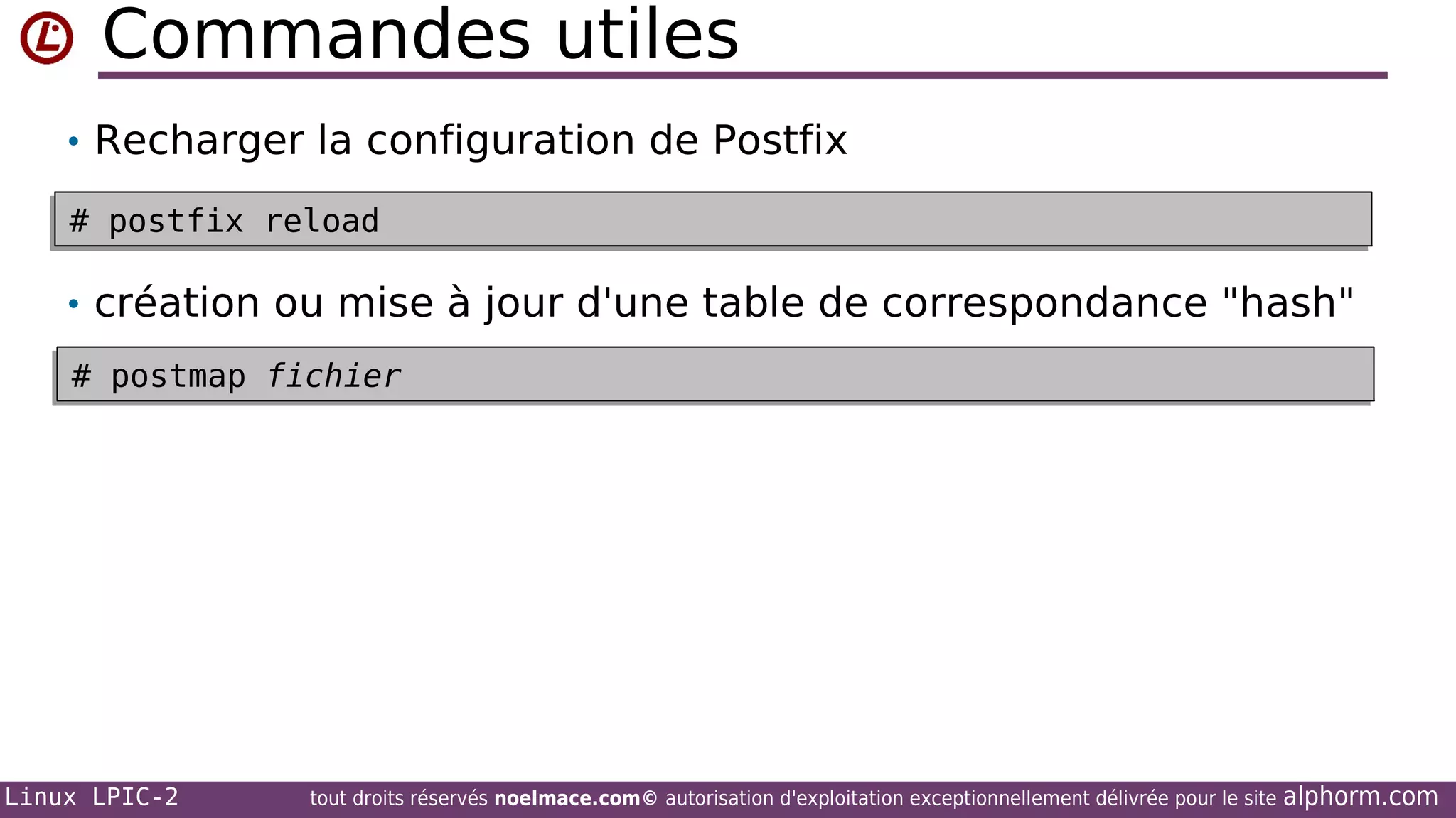Commandes utiles
• Recharger la configuration de Postfix
# postfix reload
# postfix reload

• création ou mise à jour d'une table de correspondance "hash"
# postmap fichier
# postmap fichier

Linux LPIC-2

tout droits réservés noelmace.com© autorisation d'exploitation exceptionnellement délivrée pour le site

alphorm.com

 