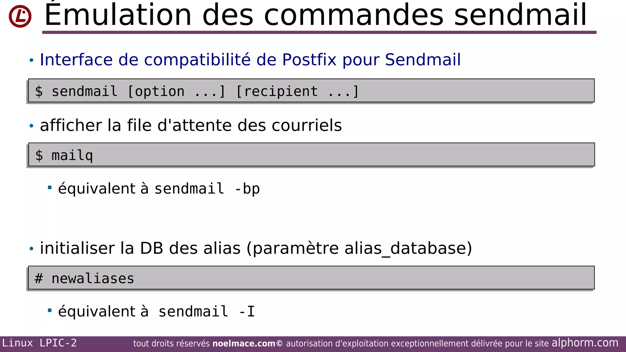 Émulation des commandes sendmail
• Interface de compatibilité de Postfix pour Sendmail
$ sendmail [option ...] [recipient ...]
$ sendmail [option ...] [recipient ...]

• afficher la file d'attente des courriels
$ mailq
$ mailq


équivalent à sendmail -bp

• initialiser la DB des alias (paramètre alias_database)
# newaliases
# newaliases


équivalent à sendmail -I

Linux LPIC-2

tout droits réservés noelmace.com© autorisation d'exploitation exceptionnellement délivrée pour le site

alphorm.com

 