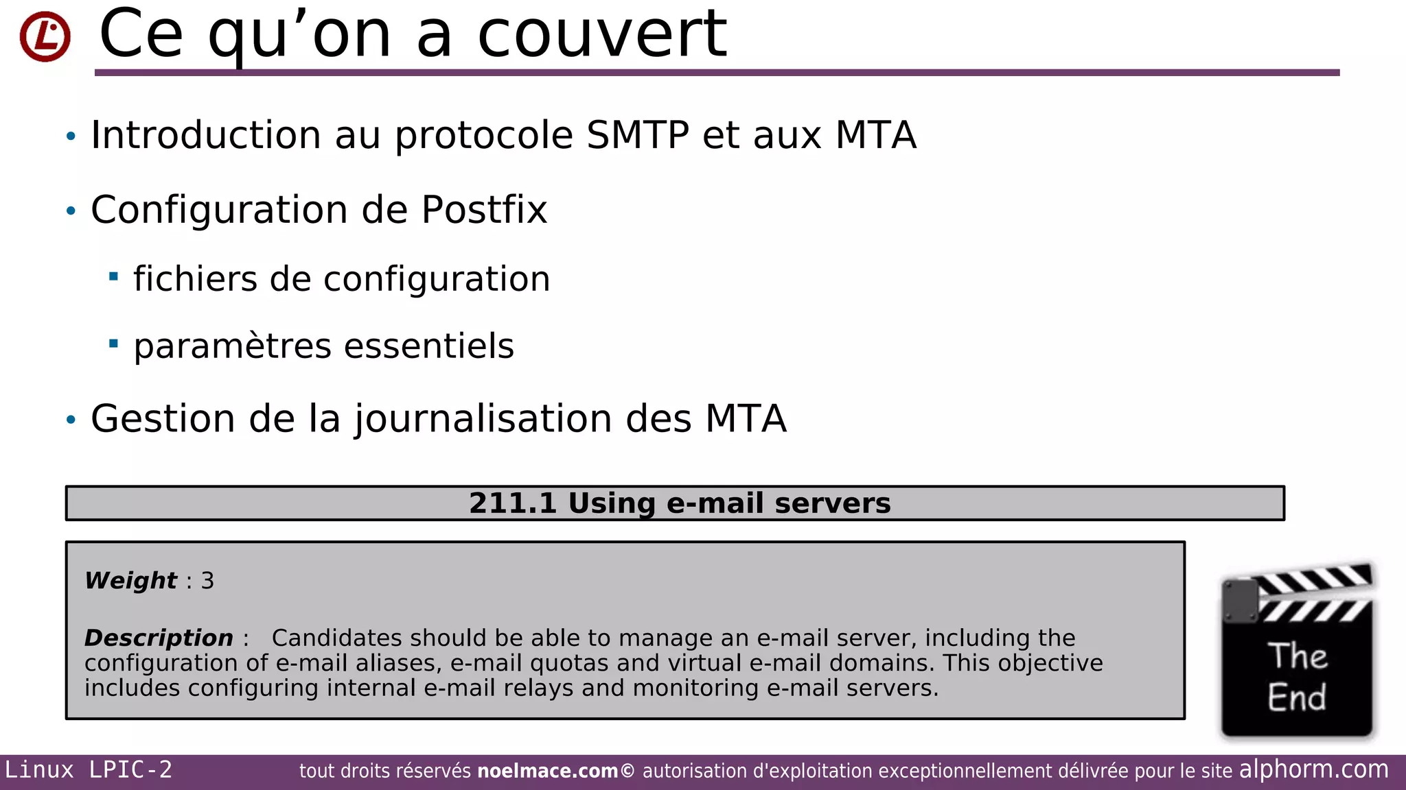 Ce qu’on a couvert
• Introduction au protocole SMTP et aux MTA
• Configuration de Postfix


fichiers de configuration



paramètres essentiels

• Gestion de la journalisation des MTA
211.1 Using e-mail servers
Weight : 3
Description : Candidates should be able to manage an e-mail server, including the
configuration of e-mail aliases, e-mail quotas and virtual e-mail domains. This objective
includes configuring internal e-mail relays and monitoring e-mail servers.

Linux LPIC-2

tout droits réservés noelmace.com© autorisation d'exploitation exceptionnellement délivrée pour le site

alphorm.com

 
