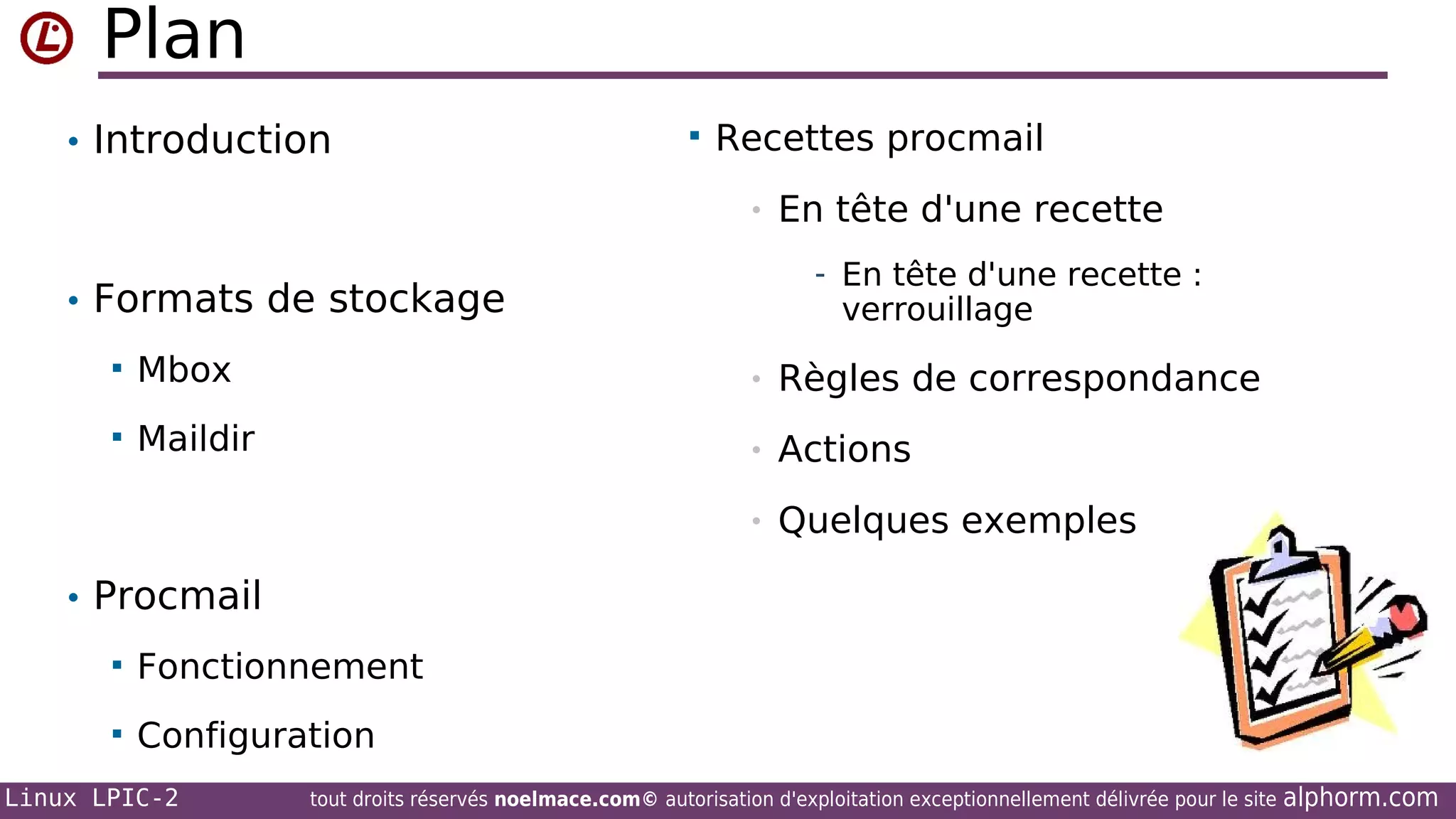 Plan
• Introduction



Recettes procmail
•

En tête d'une recette
- En tête d'une recette :

• Formats de stockage

verrouillage



Mbox

•

Règles de correspondance



Maildir

•

Actions

•

Quelques exemples

• Procmail


Fonctionnement



Configuration

Linux LPIC-2

tout droits réservés noelmace.com© autorisation d'exploitation exceptionnellement délivrée pour le site

alphorm.com

 