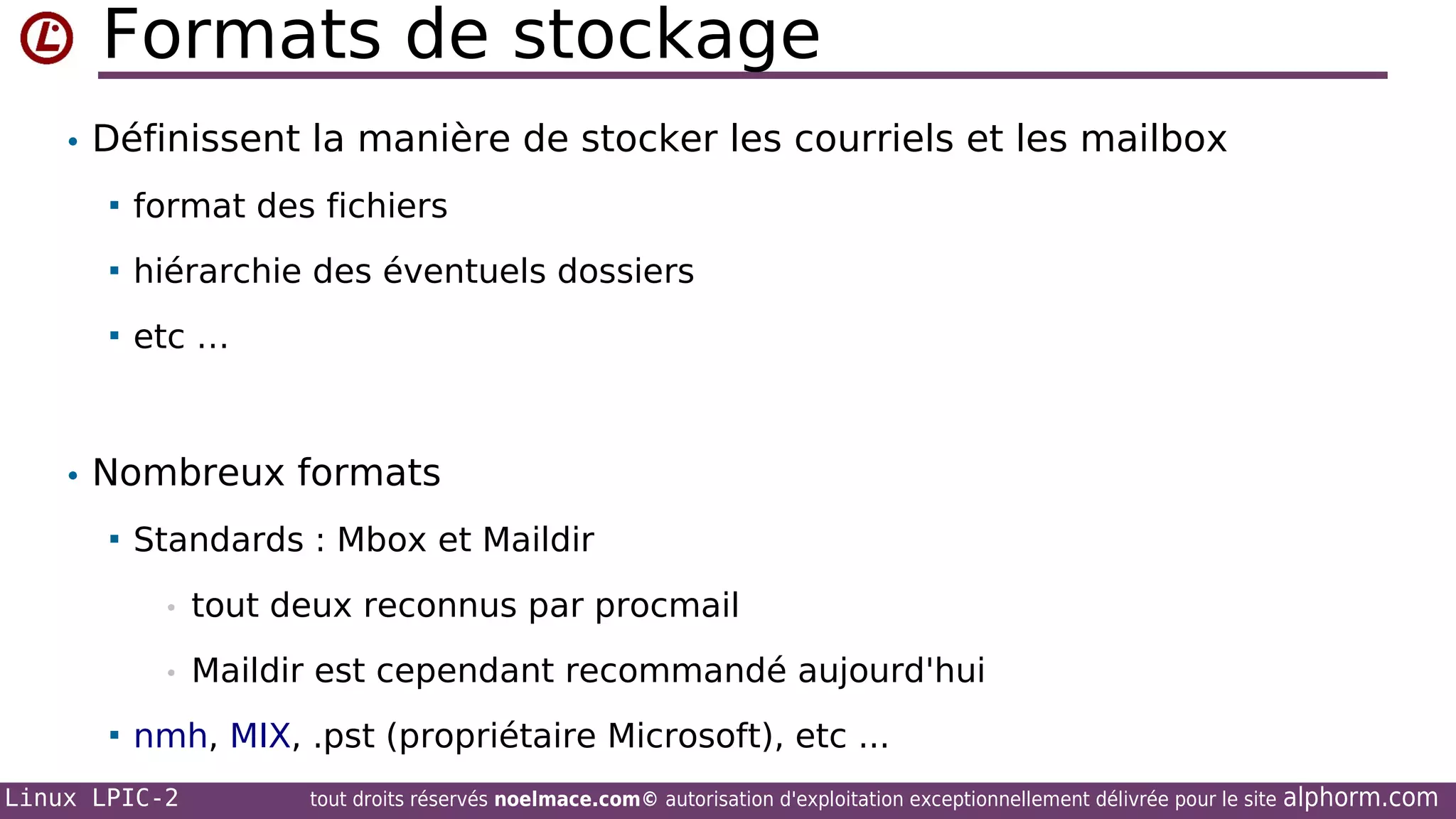 Formats de stockage
• Définissent la manière de stocker les courriels et les mailbox


format des fichiers



hiérarchie des éventuels dossiers



etc …

• Nombreux formats


Standards : Mbox et Maildir
•
•



tout deux reconnus par procmail
Maildir est cependant recommandé aujourd'hui

nmh, MIX, .pst (propriétaire Microsoft), etc ...

Linux LPIC-2

tout droits réservés noelmace.com© autorisation d'exploitation exceptionnellement délivrée pour le site

alphorm.com

 
