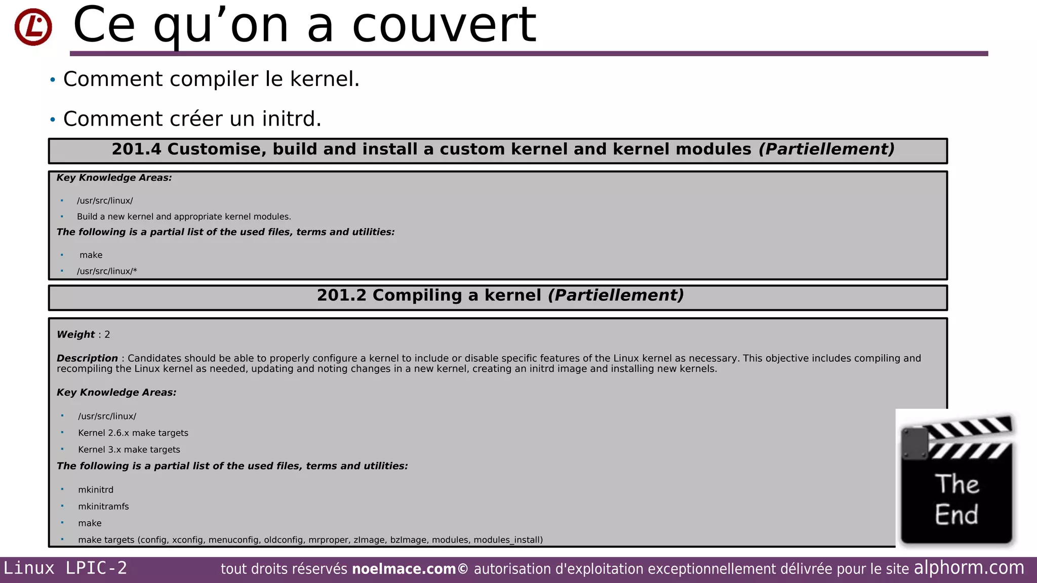 Ce qu’on a couvert
• Comment compiler le kernel.
• Comment créer un initrd.
201.4 Customise, build and install a custom kernel and kernel modules (Partiellement)
Key Knowledge Areas:


/usr/src/linux/



Build a new kernel and appropriate kernel modules.

The following is a partial list of the used files, terms and utilities:



make
/usr/src/linux/*

201.2 Compiling a kernel (Partiellement)
Weight : 2
Description : Candidates should be able to properly configure a kernel to include or disable specific features of the Linux kernel as necessary. This objective includes compiling and
recompiling the Linux kernel as needed, updating and noting changes in a new kernel, creating an initrd image and installing new kernels.
Key Knowledge Areas:


/usr/src/linux/



Kernel 2.6.x make targets



Kernel 3.x make targets

The following is a partial list of the used files, terms and utilities:


mkinitrd



mkinitramfs



make



make targets (config, xconfig, menuconfig, oldconfig, mrproper, zImage, bzImage, modules, modules_install)

Linux LPIC-2

tout droits réservés noelmace.com© autorisation d'exploitation exceptionnellement délivrée pour le site

alphorm.com

 