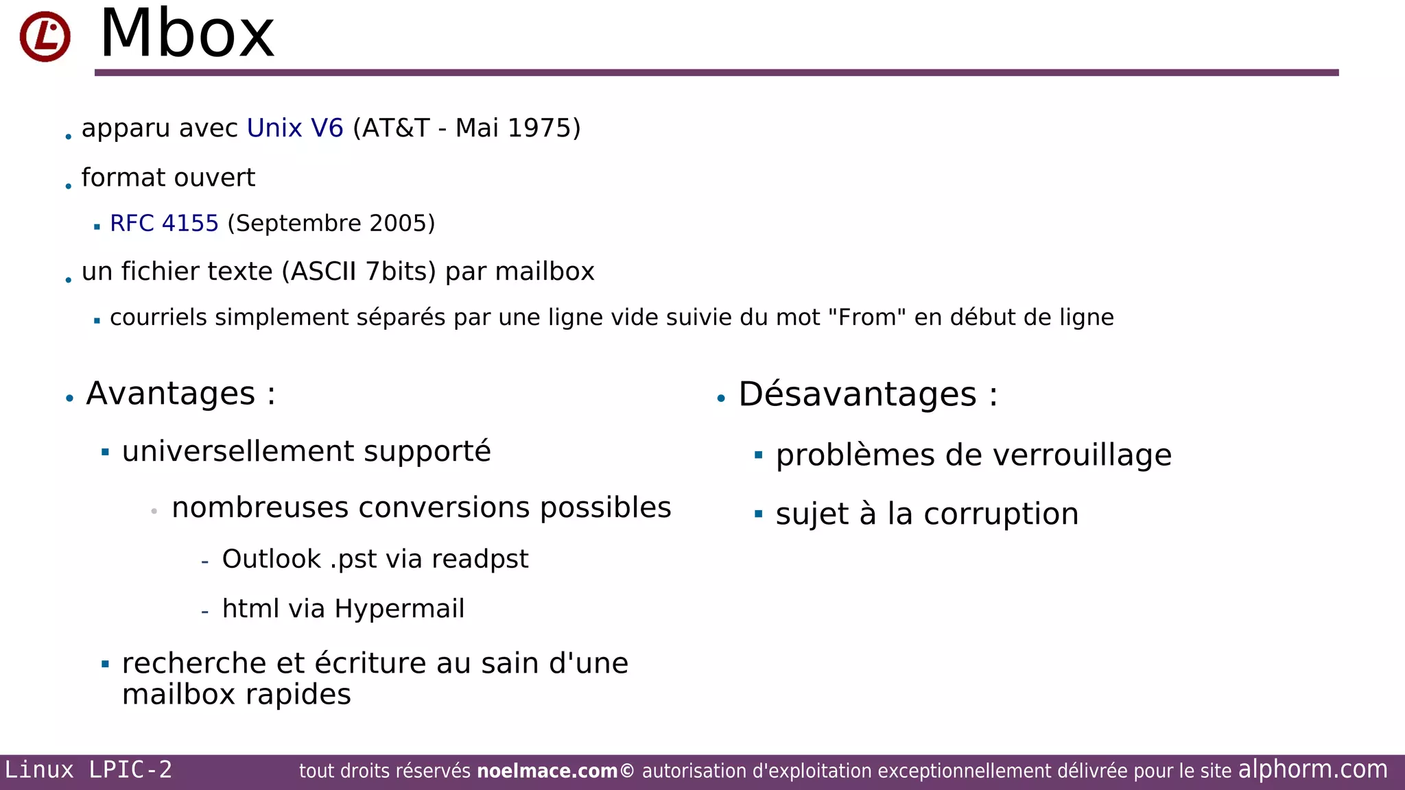 Mbox
• apparu avec Unix V6 (AT&T - Mai 1975)
• format ouvert


RFC 4155 (Septembre 2005)

• un fichier texte (ASCII 7bits) par mailbox


courriels simplement séparés par une ligne vide suivie du mot "From" en début de ligne

• Désavantages :

• Avantages :


universellement supporté
•

nombreuses conversions possibles



problèmes de verrouillage



sujet à la corruption

- Outlook .pst via readpst
- html via Hypermail


recherche et écriture au sain d'une
mailbox rapides

Linux LPIC-2

tout droits réservés noelmace.com© autorisation d'exploitation exceptionnellement délivrée pour le site

alphorm.com

 
