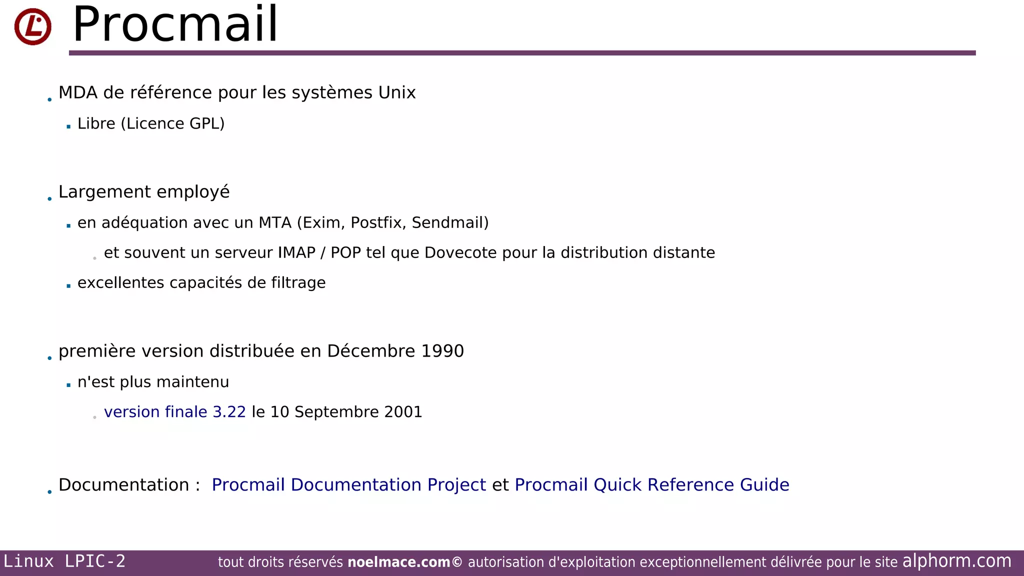 Procmail
• MDA de référence pour les systèmes Unix


Libre (Licence GPL)

• Largement employé


en adéquation avec un MTA (Exim, Postfix, Sendmail)
•



et souvent un serveur IMAP / POP tel que Dovecote pour la distribution distante

excellentes capacités de filtrage

• première version distribuée en Décembre 1990


n'est plus maintenu
•

version finale 3.22 le 10 Septembre 2001

• Documentation : Procmail Documentation Project et Procmail Quick Reference Guide

Linux LPIC-2

tout droits réservés noelmace.com© autorisation d'exploitation exceptionnellement délivrée pour le site

alphorm.com

 