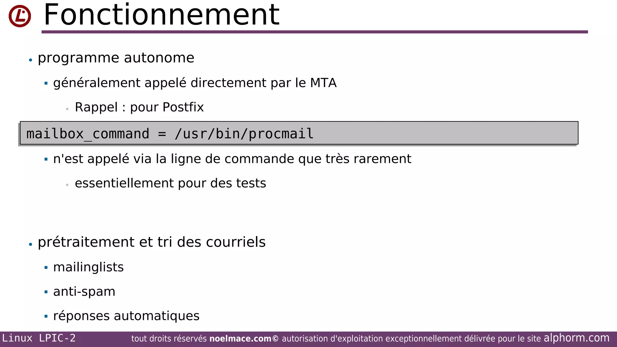 Fonctionnement
• programme autonome


généralement appelé directement par le MTA
•

Rappel : pour Postfix

mailbox_command = /usr/bin/procmail
mailbox_command = /usr/bin/procmail


n'est appelé via la ligne de commande que très rarement
•

essentiellement pour des tests

• prétraitement et tri des courriels


mailinglists



anti-spam



réponses automatiques

Linux LPIC-2

tout droits réservés noelmace.com© autorisation d'exploitation exceptionnellement délivrée pour le site

alphorm.com

 