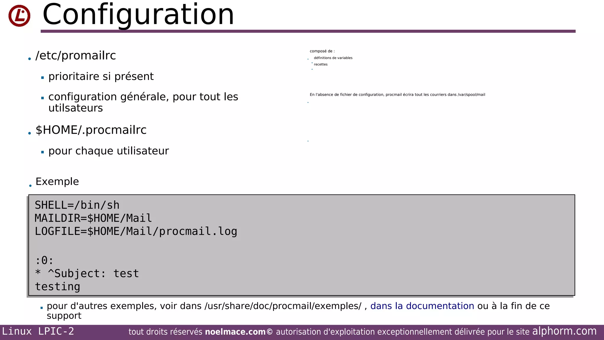 Configuration
• /etc/promailrc

composé de :





configuration générale, pour tout les
utilsateurs

• $HOME/.procmailrc

recettes



prioritaire si présent



définitions de variables

•

En l'absence de fichier de configuration, procmail écrira tout les courriers dans /var/spool/mail
•

•

pour chaque utilisateur

• Exemple

SHELL=/bin/sh
SHELL=/bin/sh
MAILDIR=$HOME/Mail
MAILDIR=$HOME/Mail
LOGFILE=$HOME/Mail/procmail.log
LOGFILE=$HOME/Mail/procmail.log
:0:
:0:
* ^Subject: test
* ^Subject: test
testing
testing


pour d'autres exemples, voir dans /usr/share/doc/procmail/exemples/ , dans la documentation ou à la fin de ce
support

Linux LPIC-2

tout droits réservés noelmace.com© autorisation d'exploitation exceptionnellement délivrée pour le site

alphorm.com

 