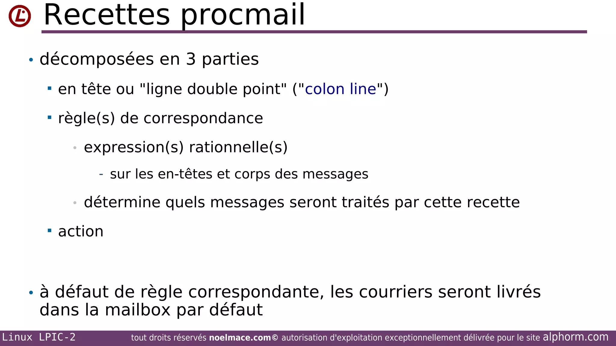 Recettes procmail
• décomposées en 3 parties


en tête ou "ligne double point" ("colon line")



règle(s) de correspondance
•

expression(s) rationnelle(s)
- sur les en-têtes et corps des messages

•


détermine quels messages seront traités par cette recette

action

• à défaut de règle correspondante, les courriers seront livrés

dans la mailbox par défaut

Linux LPIC-2

tout droits réservés noelmace.com© autorisation d'exploitation exceptionnellement délivrée pour le site

alphorm.com

 