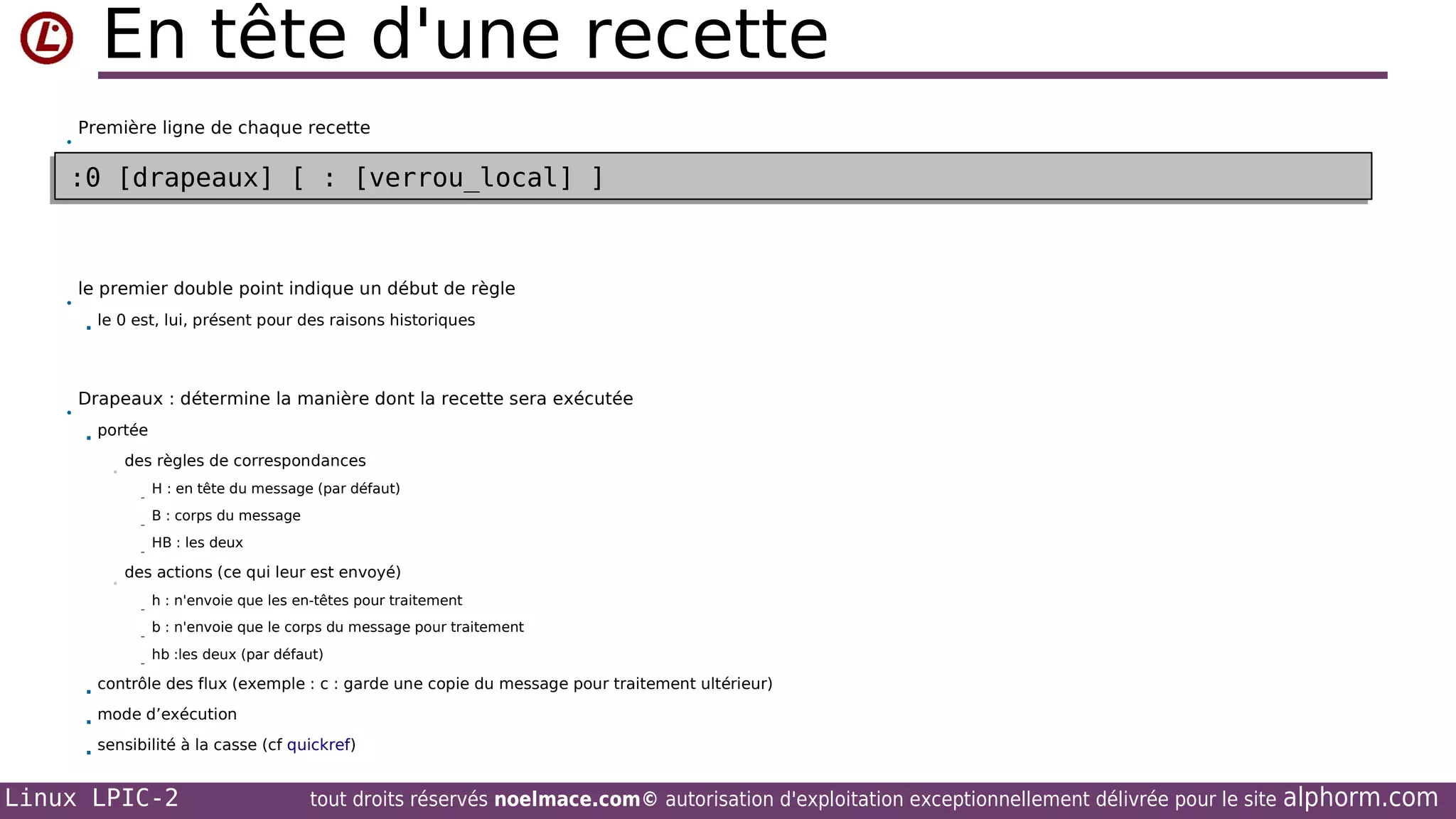 En tête d'une recette
•

Première ligne de chaque recette

:0 [drapeaux] [ : [verrou_local] ]
:0 [drapeaux] [ : [verrou_local] ]

•

le premier double point indique un début de règle


•

le 0 est, lui, présent pour des raisons historiques

Drapeaux : détermine la manière dont la recette sera exécutée


portée
•

des règles de correspondances
-

•

B : corps du message
HB : les deux

des actions (ce qui leur est envoyé)
-



H : en tête du message (par défaut)

h : n'envoie que les en-têtes pour traitement
b : n'envoie que le corps du message pour traitement
hb :les deux (par défaut)

contrôle des flux (exemple : c : garde une copie du message pour traitement ultérieur)



mode d’exécution



sensibilité à la casse (cf quickref)

Linux LPIC-2

tout droits réservés noelmace.com© autorisation d'exploitation exceptionnellement délivrée pour le site

alphorm.com

 