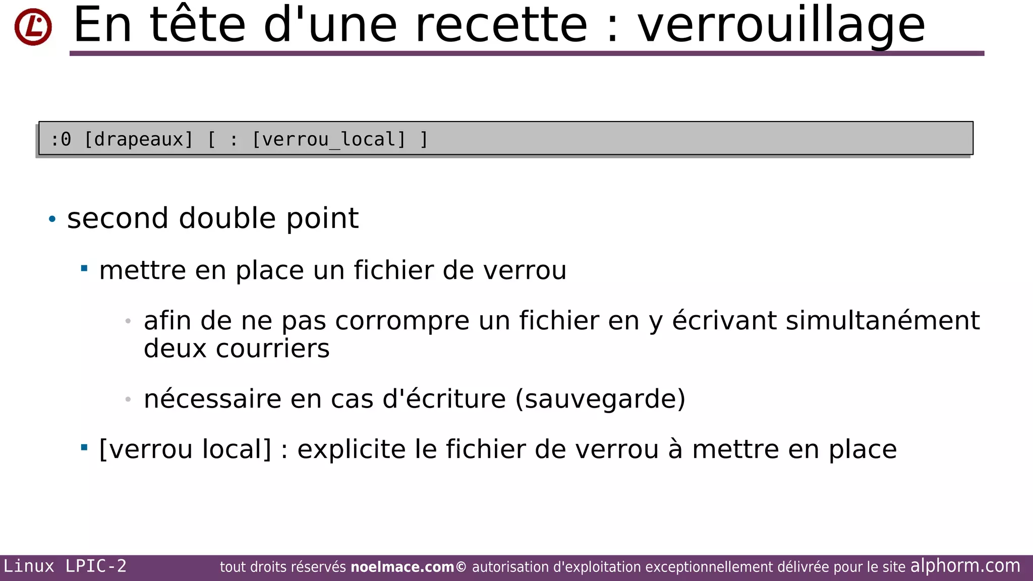 En tête d'une recette : verrouillage
:0 [drapeaux] [ : [verrou_local] ]
:0 [drapeaux] [ : [verrou_local] ]

• second double point


mettre en place un fichier de verrou
•
•



afin de ne pas corrompre un fichier en y écrivant simultanément
deux courriers
nécessaire en cas d'écriture (sauvegarde)

[verrou local] : explicite le fichier de verrou à mettre en place

Linux LPIC-2

tout droits réservés noelmace.com© autorisation d'exploitation exceptionnellement délivrée pour le site

alphorm.com

 