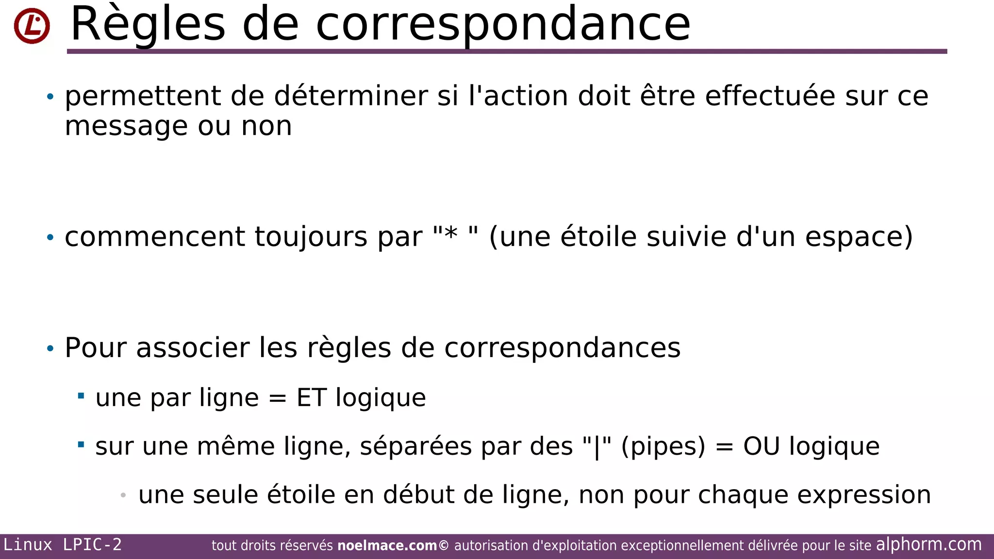 Règles de correspondance
• permettent de déterminer si l'action doit être effectuée sur ce

message ou non

• commencent toujours par "* " (une étoile suivie d'un espace)

• Pour associer les règles de correspondances


une par ligne = ET logique



sur une même ligne, séparées par des "|" (pipes) = OU logique
•

Linux LPIC-2

une seule étoile en début de ligne, non pour chaque expression
tout droits réservés noelmace.com© autorisation d'exploitation exceptionnellement délivrée pour le site

alphorm.com

 