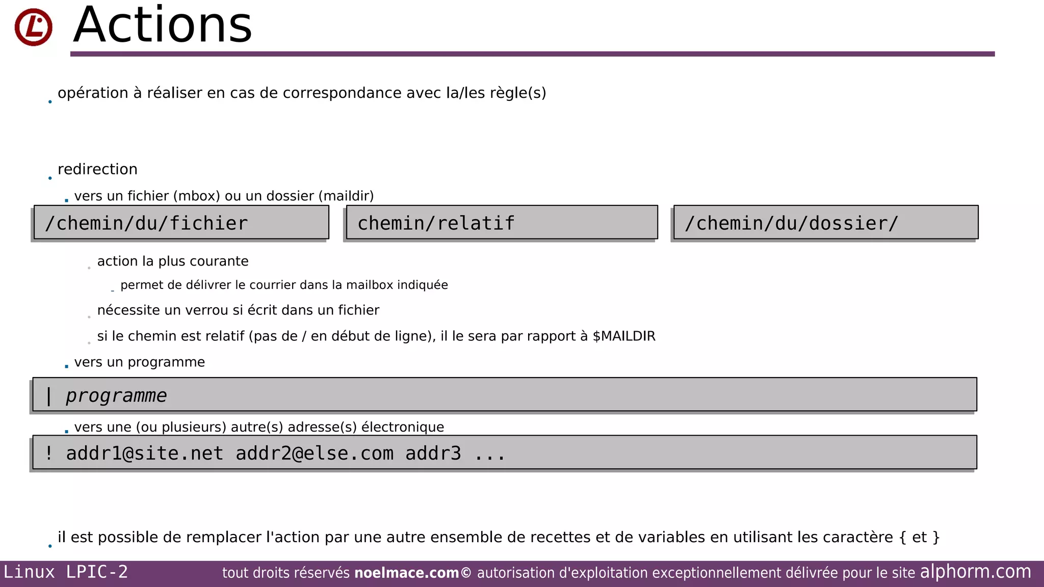 Actions
•

•

opération à réaliser en cas de correspondance avec la/les règle(s)

redirection


vers un fichier (mbox) ou un dossier (maildir)

/chemin/du/fichier
/chemin/du/fichier
•

chemin/relatif
chemin/relatif

/chemin/du/dossier/
/chemin/du/dossier/

action la plus courante
- permet de délivrer le courrier dans la mailbox indiquée

•
•


nécessite un verrou si écrit dans un fichier
si le chemin est relatif (pas de / en début de ligne), il le sera par rapport à $MAILDIR

vers un programme

| programme
| programme


vers une (ou plusieurs) autre(s) adresse(s) électronique

! addr1@site.net addr2@else.com addr3 ...
! addr1@site.net addr2@else.com addr3 ...

•

il est possible de remplacer l'action par une autre ensemble de recettes et de variables en utilisant les caractère { et }

Linux LPIC-2

tout droits réservés noelmace.com© autorisation d'exploitation exceptionnellement délivrée pour le site

alphorm.com

 