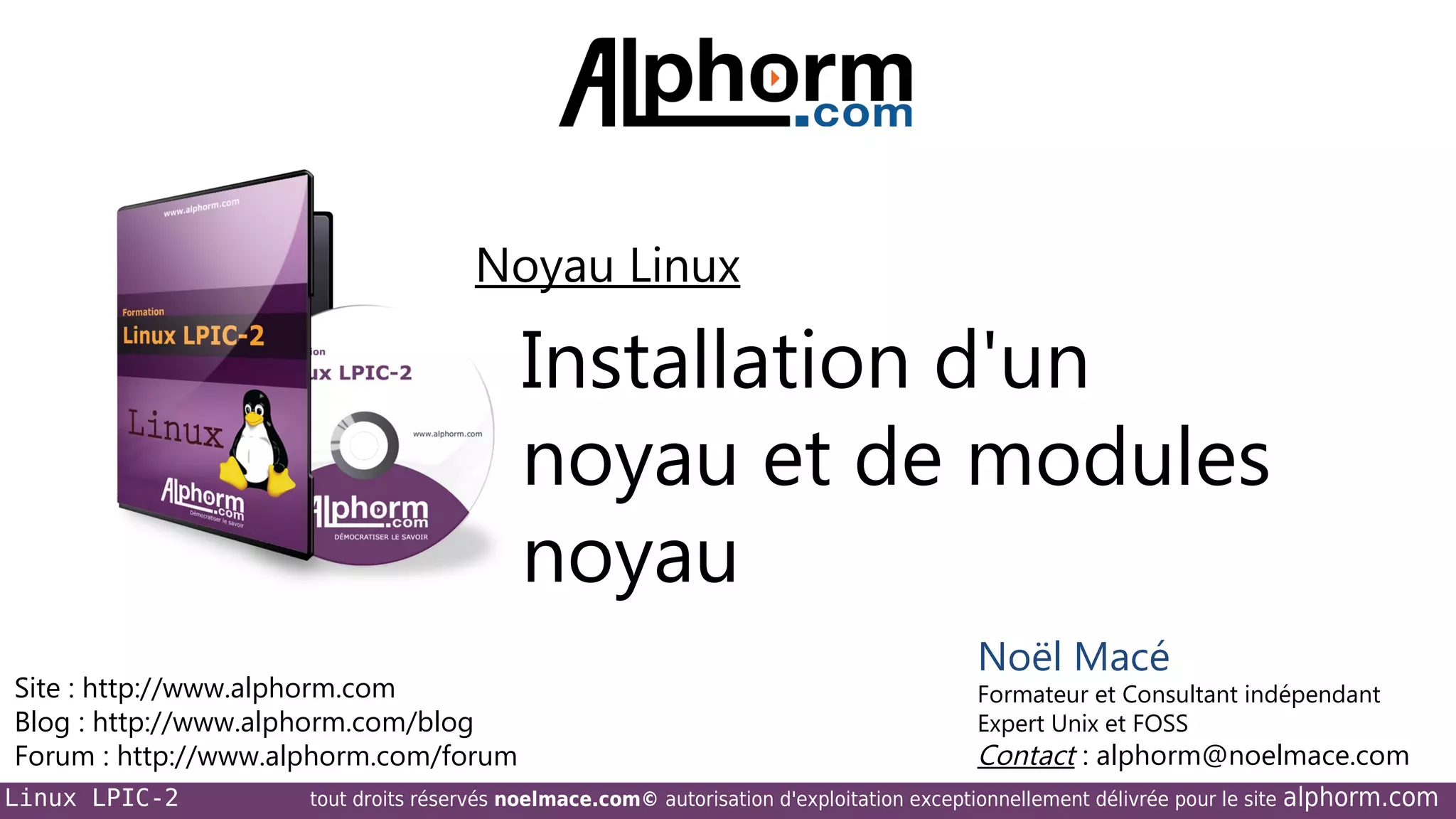 Noyau Linux

Installation d'un
noyau et de modules
noyau
Site : http://www.alphorm.com
Blog : http://www.alphorm.com/blog
Forum : http://www.alphorm.com/forum
Linux LPIC-2

Noël Macé

Formateur et Consultant indépendant
Expert Unix et FOSS

Contact : alphorm@noelmace.com

tout droits réservés noelmace.com© autorisation d'exploitation exceptionnellement délivrée pour le site

alphorm.com

 