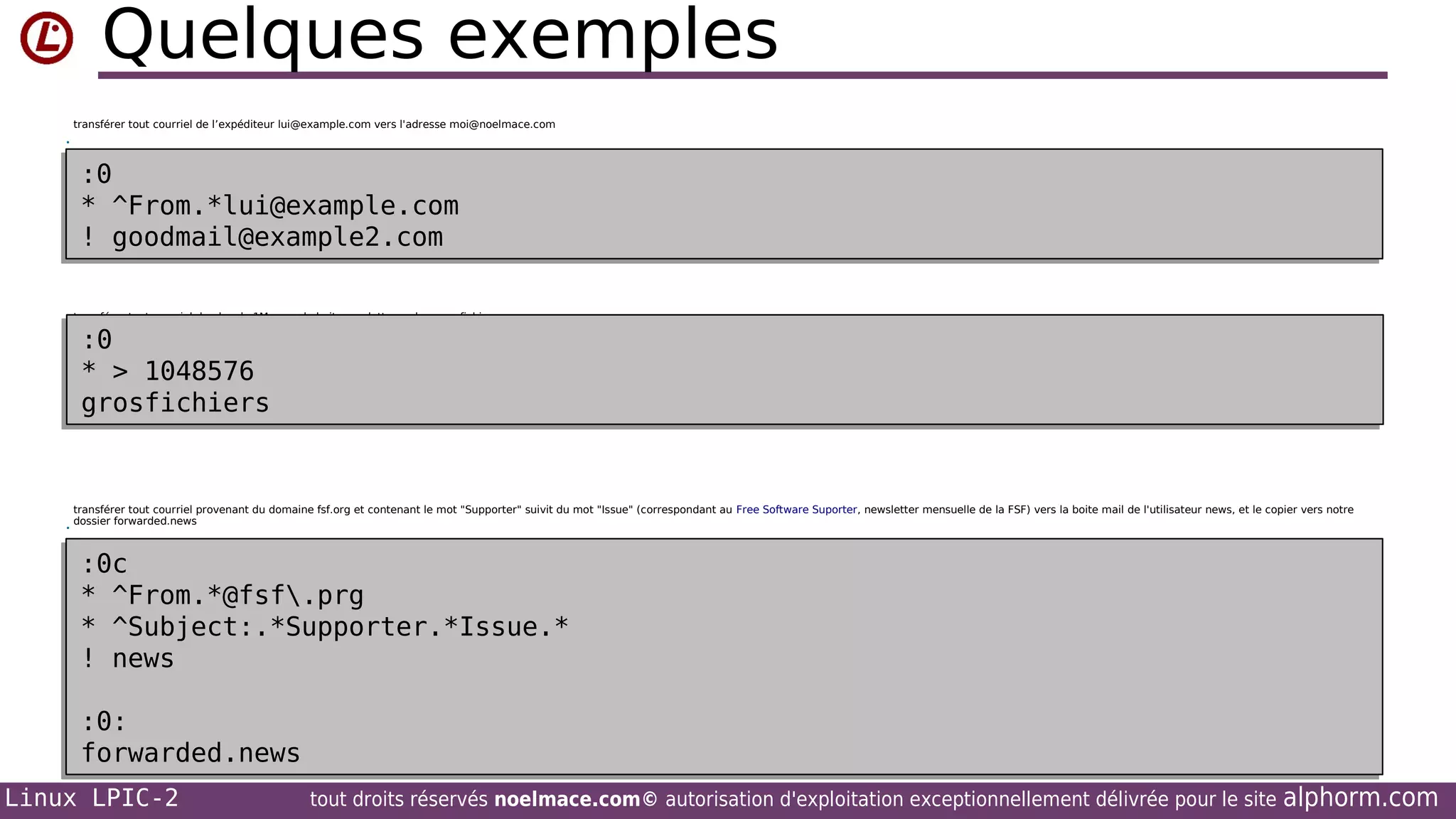 Quelques exemples
transférer tout courriel de l’expéditeur lui@example.com vers l'adresse moi@noelmace.com
•

:0
:0
* ^From.*lui@example.com
* ^From.*lui@example.com
! goodmail@example2.com
! goodmail@example2.com
transférer tout courriel de plus de 1Mo vers la boite aux lettres mbox grosfichiers
•

•

:0
:0
* > 1048576
* > 1048576
grosfichiers
grosfichiers

transférer tout courriel provenant du domaine fsf.org et contenant le mot "Supporter" suivit du mot "Issue" (correspondant au Free Software Suporter, newsletter mensuelle de la FSF) vers la boite mail de l'utilisateur news, et le copier vers notre
dossier forwarded.news

:0c
:0c
* ^From.*@fsf.prg
* ^From.*@fsf.prg
* ^Subject:.*Supporter.*Issue.*
* ^Subject:.*Supporter.*Issue.*
! news
! news
:0:
:0:
forwarded.news
forwarded.news
Linux LPIC-2

tout droits réservés noelmace.com© autorisation d'exploitation exceptionnellement délivrée pour le site

alphorm.com

 