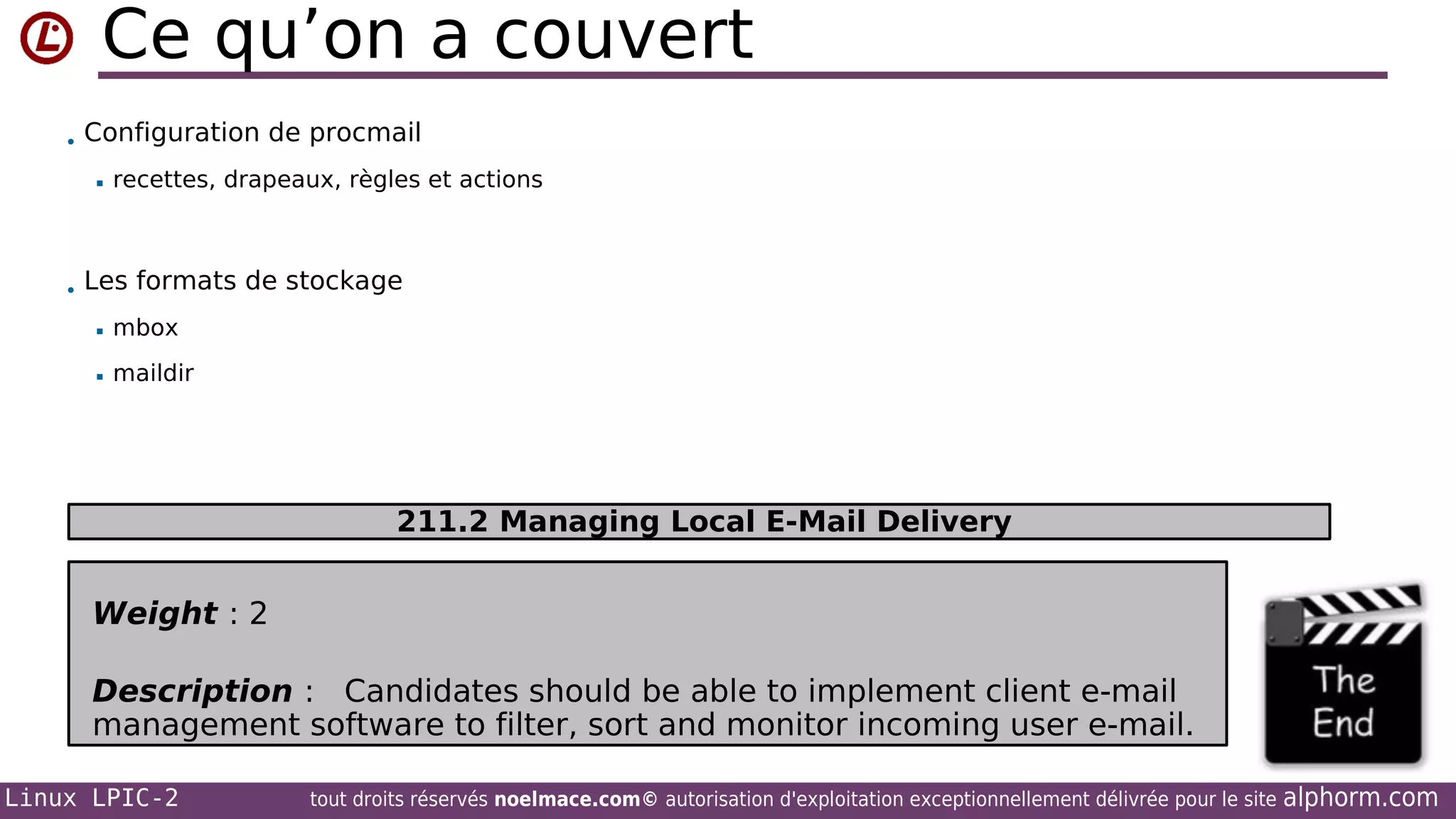 Ce qu’on a couvert
• Configuration de procmail


recettes, drapeaux, règles et actions

• Les formats de stockage


mbox



maildir

211.2 Managing Local E-Mail Delivery

Weight : 2
Description : Candidates should be able to implement client e-mail
management software to filter, sort and monitor incoming user e-mail.
Linux LPIC-2

tout droits réservés noelmace.com© autorisation d'exploitation exceptionnellement délivrée pour le site

alphorm.com

 