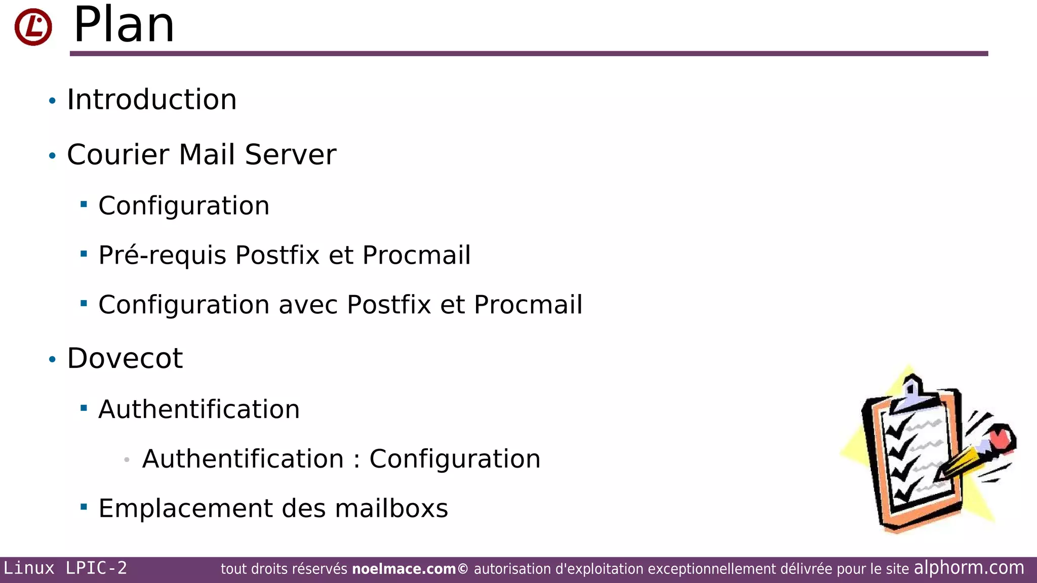 Plan
• Introduction
• Courier Mail Server


Configuration



Pré-requis Postfix et Procmail



Configuration avec Postfix et Procmail

• Dovecot


Authentification
•



Authentification : Configuration

Emplacement des mailboxs

Linux LPIC-2

tout droits réservés noelmace.com© autorisation d'exploitation exceptionnellement délivrée pour le site

alphorm.com

 