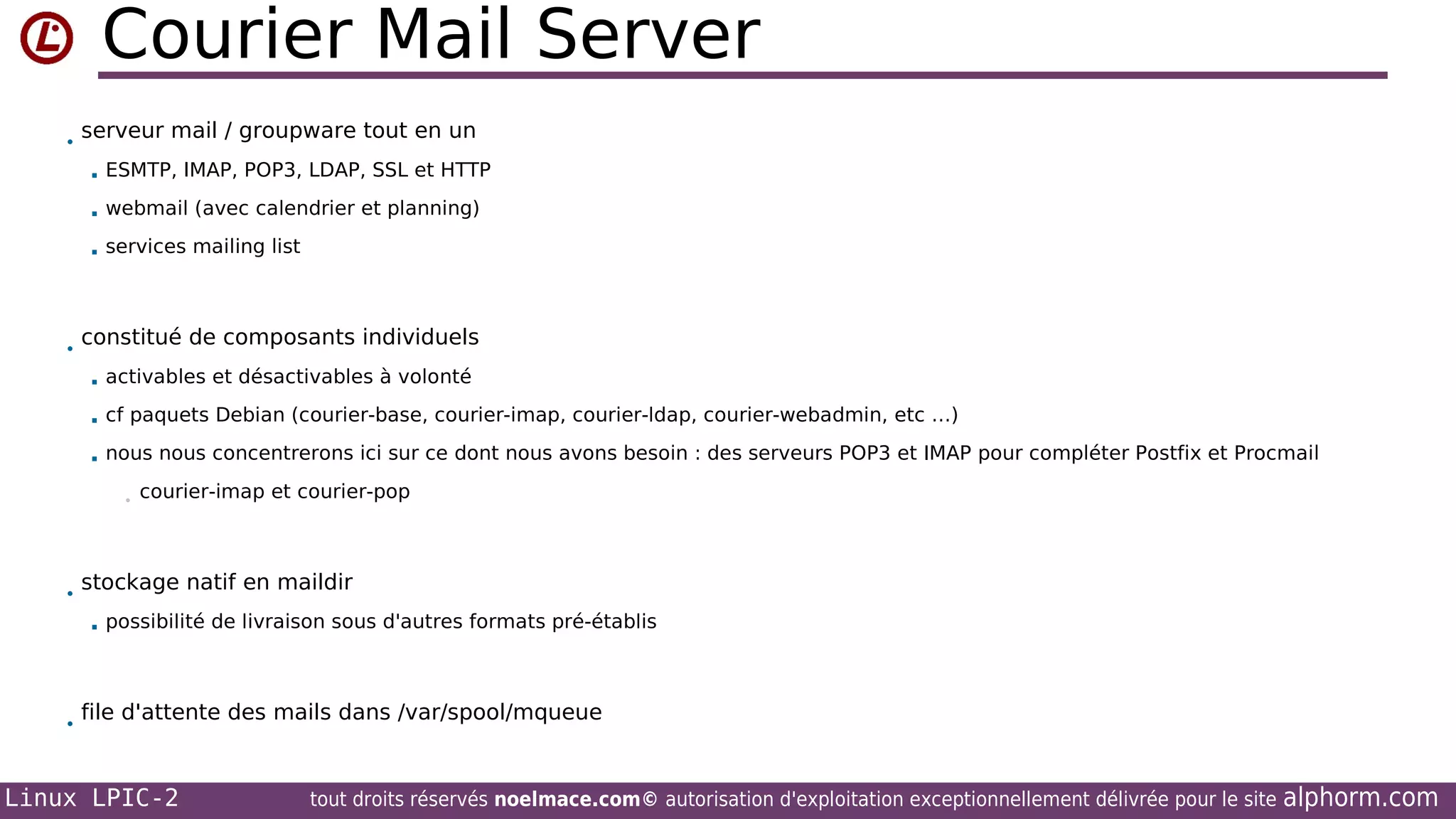 Courier Mail Server
•

serveur mail / groupware tout en un



webmail (avec calendrier et planning)



•

ESMTP, IMAP, POP3, LDAP, SSL et HTTP

services mailing list

constitué de composants individuels


activables et désactivables à volonté



cf paquets Debian (courier-base, courier-imap, courier-ldap, courier-webadmin, etc …)



nous nous concentrerons ici sur ce dont nous avons besoin : des serveurs POP3 et IMAP pour compléter Postfix et Procmail
•

•

stockage natif en maildir


•

courier-imap et courier-pop

possibilité de livraison sous d'autres formats pré-établis

file d'attente des mails dans /var/spool/mqueue

Linux LPIC-2

tout droits réservés noelmace.com© autorisation d'exploitation exceptionnellement délivrée pour le site

alphorm.com

 