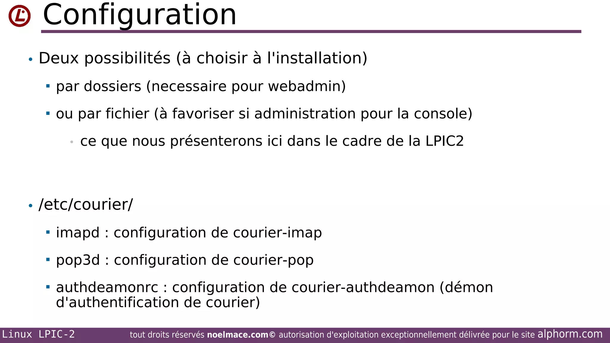 Configuration
• Deux possibilités (à choisir à l'installation)


par dossiers (necessaire pour webadmin)



ou par fichier (à favoriser si administration pour la console)
•

ce que nous présenterons ici dans le cadre de la LPIC2

• /etc/courier/


imapd : configuration de courier-imap



pop3d : configuration de courier-pop



authdeamonrc : configuration de courier-authdeamon (démon
d'authentification de courier)

Linux LPIC-2

tout droits réservés noelmace.com© autorisation d'exploitation exceptionnellement délivrée pour le site

alphorm.com

 