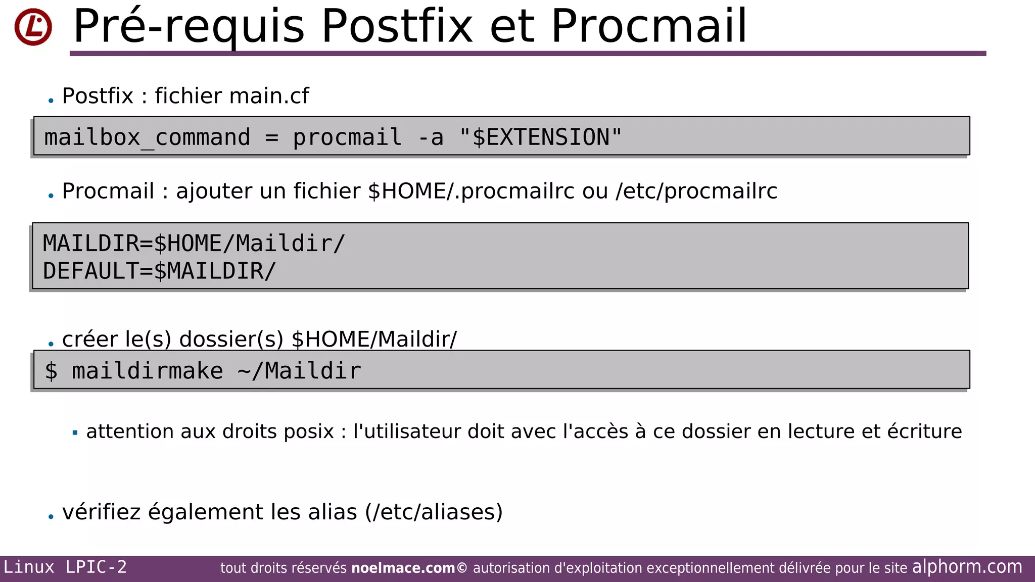 Pré-requis Postfix et Procmail
• Postfix : fichier main.cf

mailbox_command = procmail -a "$EXTENSION"
mailbox_command = procmail -a "$EXTENSION"
• Procmail : ajouter un fichier $HOME/.procmailrc ou /etc/procmailrc

MAILDIR=$HOME/Maildir/
MAILDIR=$HOME/Maildir/
DEFAULT=$MAILDIR/
DEFAULT=$MAILDIR/
• créer le(s) dossier(s) $HOME/Maildir/

$ maildirmake ~/Maildir
$ maildirmake ~/Maildir


attention aux droits posix : l'utilisateur doit avec l'accès à ce dossier en lecture et écriture

• vérifiez également les alias (/etc/aliases)
Linux LPIC-2

tout droits réservés noelmace.com© autorisation d'exploitation exceptionnellement délivrée pour le site

alphorm.com

 