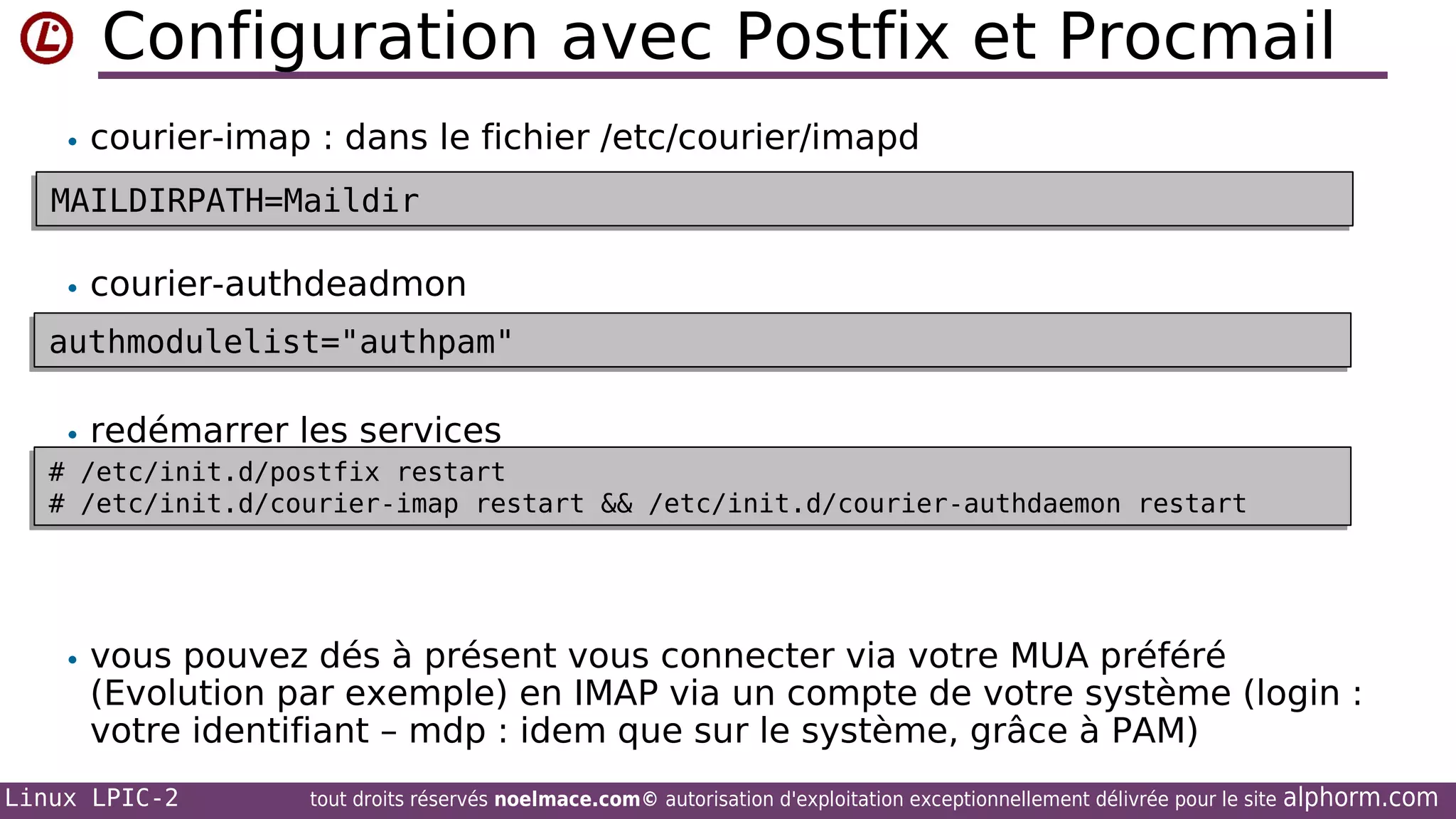 Configuration avec Postfix et Procmail
• courier-imap : dans le fichier /etc/courier/imapd

MAILDIRPATH=Maildir
MAILDIRPATH=Maildir
• courier-authdeadmon

authmodulelist="authpam"
authmodulelist="authpam"
• redémarrer les services
# /etc/init.d/postfix restart
# /etc/init.d/postfix restart
# /etc/init.d/courier-imap restart && /etc/init.d/courier-authdaemon restart
# /etc/init.d/courier-imap restart && /etc/init.d/courier-authdaemon restart

• vous pouvez dés à présent vous connecter via votre MUA préféré

(Evolution par exemple) en IMAP via un compte de votre système (login :
votre identifiant – mdp : idem que sur le système, grâce à PAM)

Linux LPIC-2

tout droits réservés noelmace.com© autorisation d'exploitation exceptionnellement délivrée pour le site

alphorm.com

 