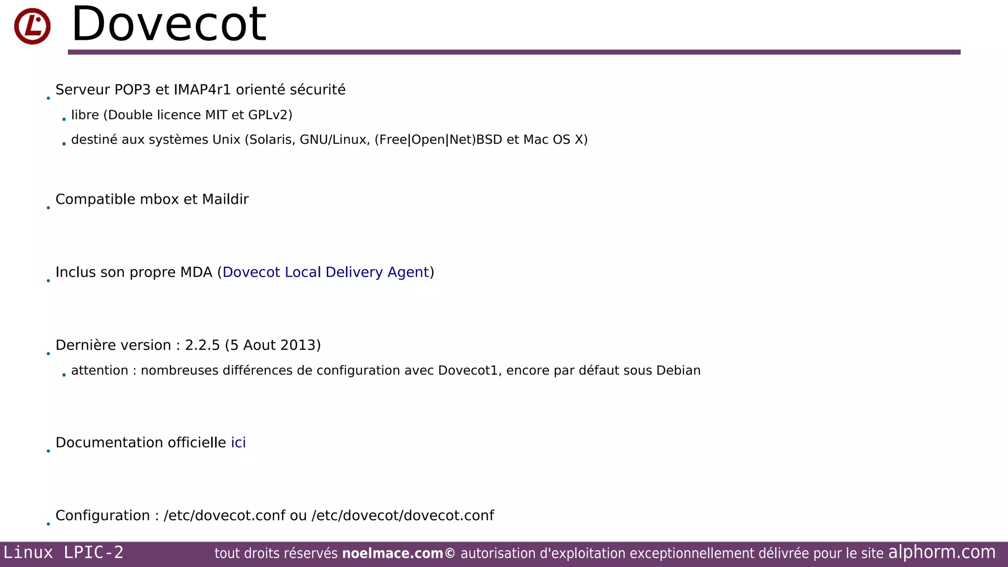 Dovecot
•

Serveur POP3 et IMAP4r1 orienté sécurité



•

•

•

libre (Double licence MIT et GPLv2)
destiné aux systèmes Unix (Solaris, GNU/Linux, (Free|Open|Net)BSD et Mac OS X)

Compatible mbox et Maildir

Inclus son propre MDA (Dovecot Local Delivery Agent)

Dernière version : 2.2.5 (5 Aout 2013)


•

•

attention : nombreuses différences de configuration avec Dovecot1, encore par défaut sous Debian

Documentation officielle ici

Configuration : /etc/dovecot.conf ou /etc/dovecot/dovecot.conf

Linux LPIC-2

tout droits réservés noelmace.com© autorisation d'exploitation exceptionnellement délivrée pour le site

alphorm.com

 