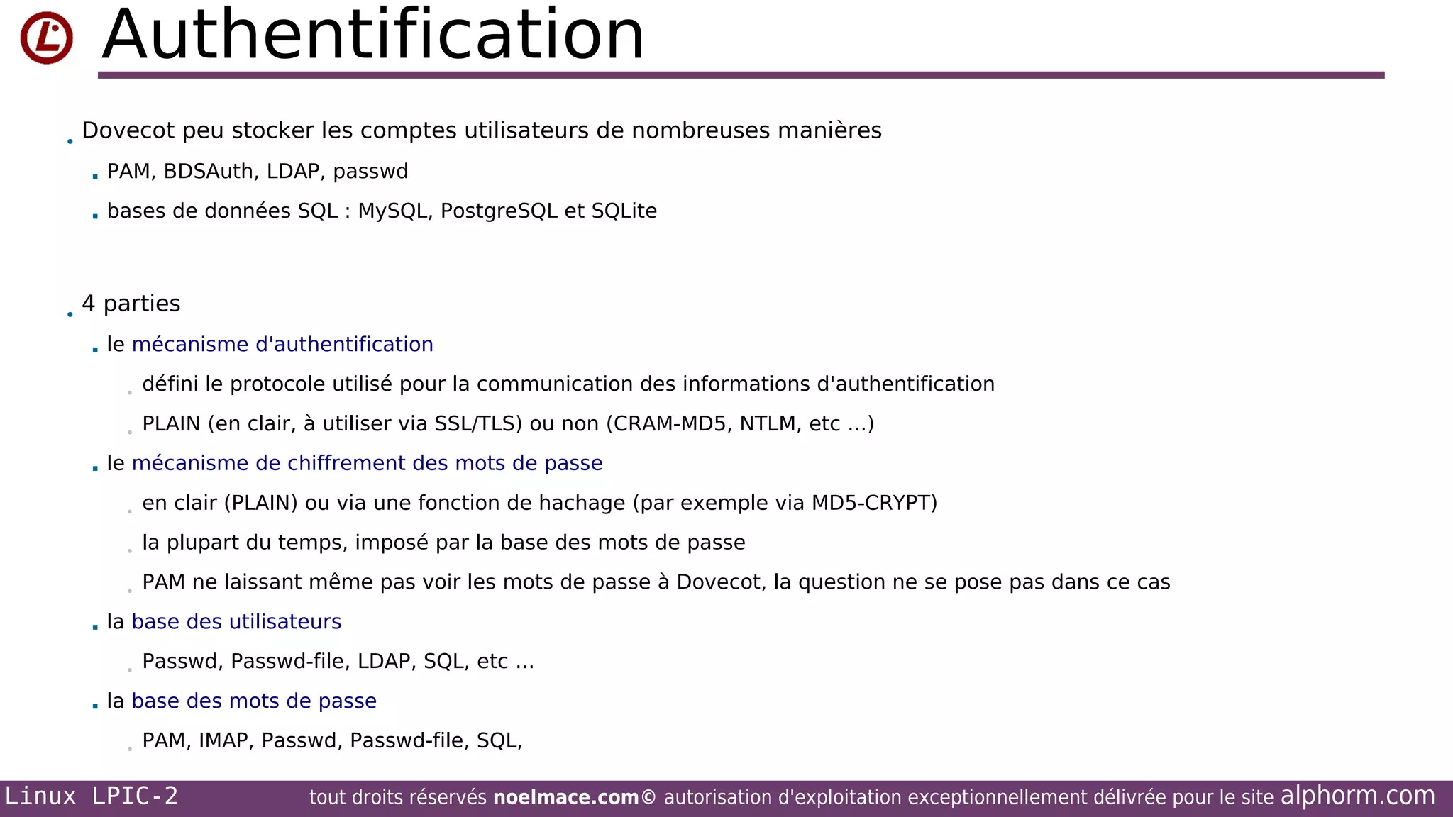 Authentification
• Dovecot peu stocker les comptes utilisateurs de nombreuses manières
 PAM, BDSAuth, LDAP, passwd


bases de données SQL : MySQL, PostgreSQL et SQLite

• 4 parties
 le mécanisme d'authentification
•
•


défini le protocole utilisé pour la communication des informations d'authentification
PLAIN (en clair, à utiliser via SSL/TLS) ou non (CRAM-MD5, NTLM, etc ...)

le mécanisme de chiffrement des mots de passe
•
•

la plupart du temps, imposé par la base des mots de passe

•


en clair (PLAIN) ou via une fonction de hachage (par exemple via MD5-CRYPT)

PAM ne laissant même pas voir les mots de passe à Dovecot, la question ne se pose pas dans ce cas

la base des utilisateurs
•



Passwd, Passwd-file, LDAP, SQL, etc ...

la base des mots de passe
•

PAM, IMAP, Passwd, Passwd-file, SQL,

Linux LPIC-2

tout droits réservés noelmace.com© autorisation d'exploitation exceptionnellement délivrée pour le site

alphorm.com

 
