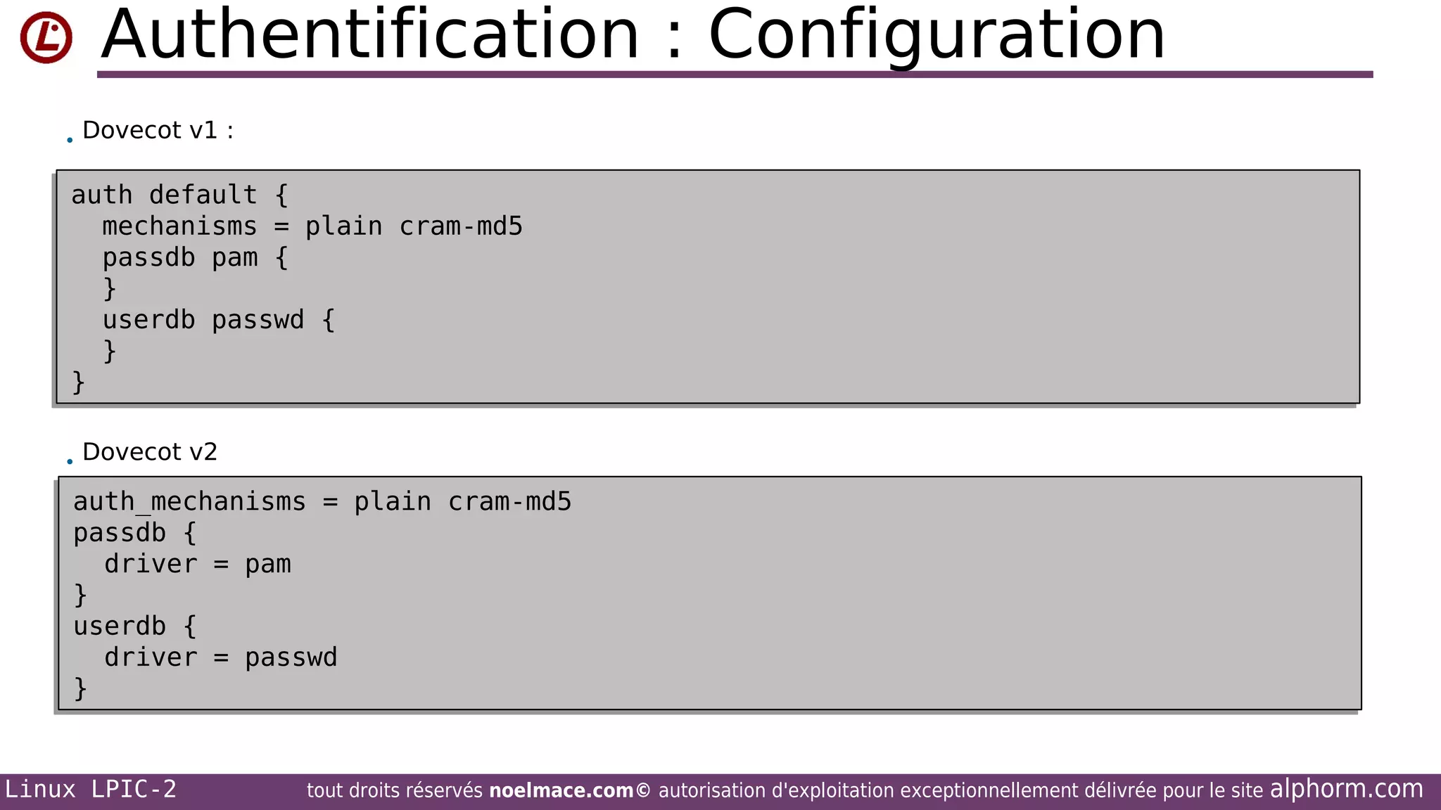 Authentification : Configuration
• Dovecot v1 :

auth default {
auth default {
mechanisms = plain cram-md5
mechanisms = plain cram-md5
passdb pam {
passdb pam {
}
}
userdb passwd {
userdb passwd {
}
}
}
}
• Dovecot v2

auth_mechanisms = plain cram-md5
auth_mechanisms = plain cram-md5
passdb {
passdb {
driver = pam
driver = pam
}
}
userdb {
userdb {
driver = passwd
driver = passwd
}
}

Linux LPIC-2

tout droits réservés noelmace.com© autorisation d'exploitation exceptionnellement délivrée pour le site

alphorm.com

 