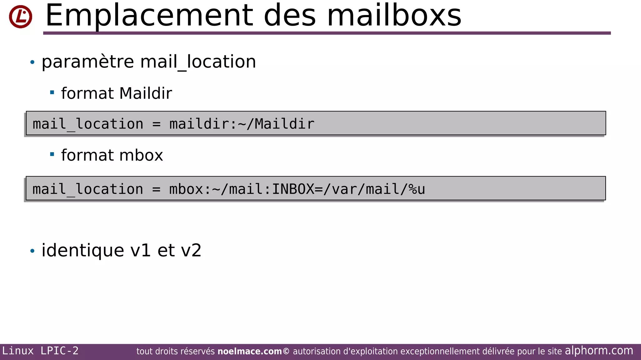 Emplacement des mailboxs
• paramètre mail_location


format Maildir

mail_location = maildir:~/Maildir
mail_location = maildir:~/Maildir


format mbox

mail_location = mbox:~/mail:INBOX=/var/mail/%u
mail_location = mbox:~/mail:INBOX=/var/mail/%u

• identique v1 et v2

Linux LPIC-2

tout droits réservés noelmace.com© autorisation d'exploitation exceptionnellement délivrée pour le site

alphorm.com

 