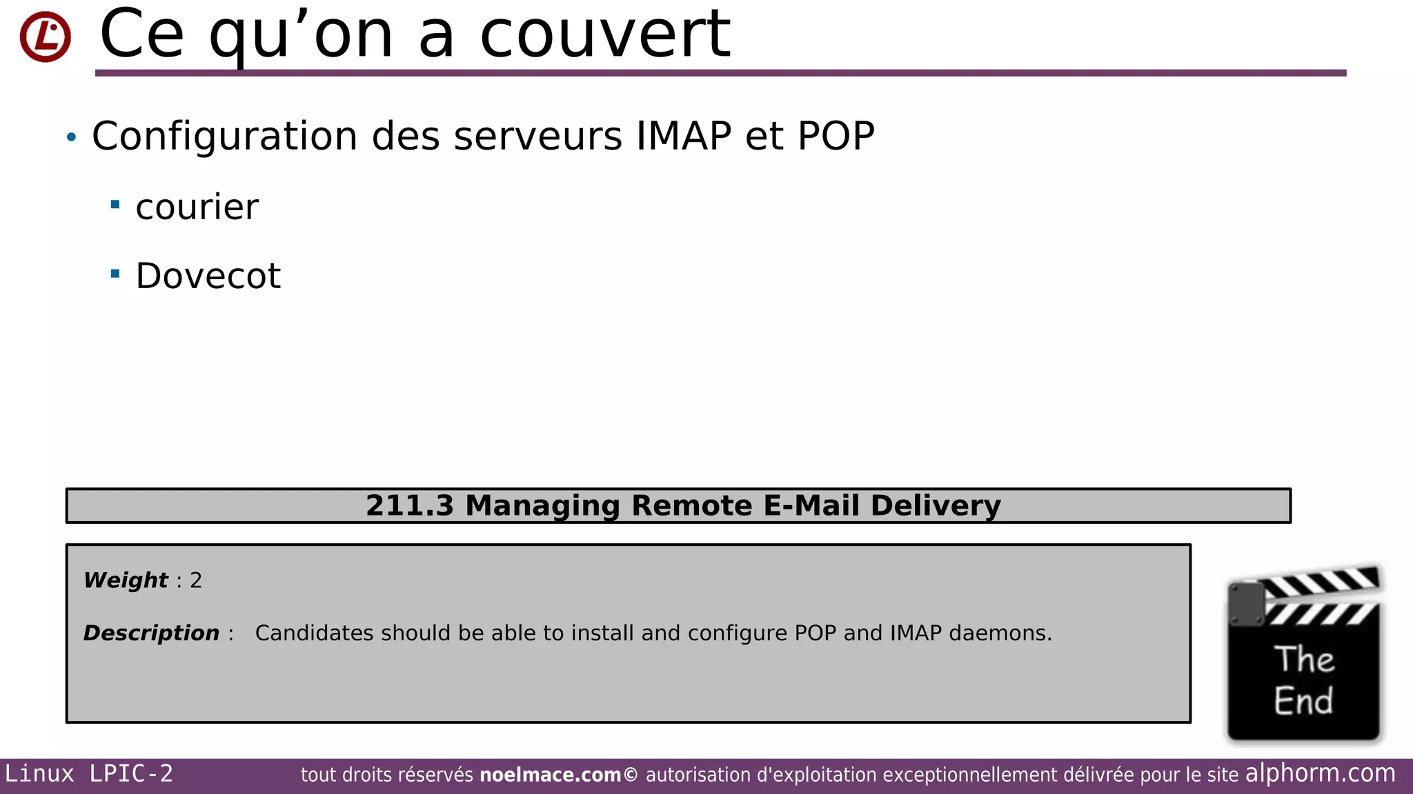 Ce qu’on a couvert
• Configuration des serveurs IMAP et POP


courier



Dovecot

211.3 Managing Remote E-Mail Delivery
Weight : 2
Description : Candidates should be able to install and configure POP and IMAP daemons.

Linux LPIC-2

tout droits réservés noelmace.com© autorisation d'exploitation exceptionnellement délivrée pour le site

alphorm.com

 