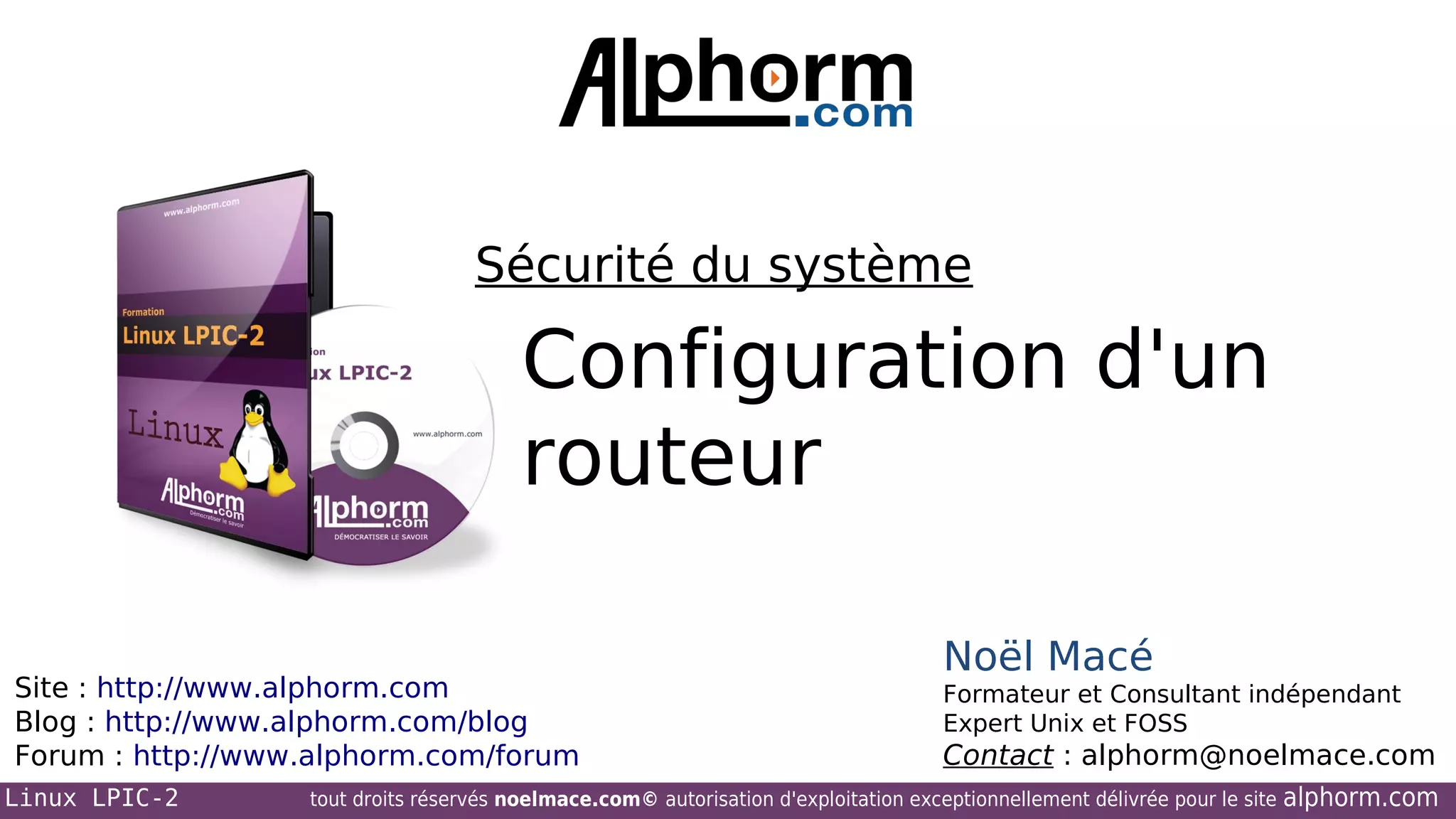 Sécurité du système

Configuration d'un
routeur
Site : http://www.alphorm.com
Blog : http://www.alphorm.com/blog
Forum : http://www.alphorm.com/forum
Linux LPIC-2

Noël Macé
Formateur et Consultant indépendant
Expert Unix et FOSS

Contact : alphorm@noelmace.com

tout droits réservés noelmace.com© autorisation d'exploitation exceptionnellement délivrée pour le site

alphorm.com

 