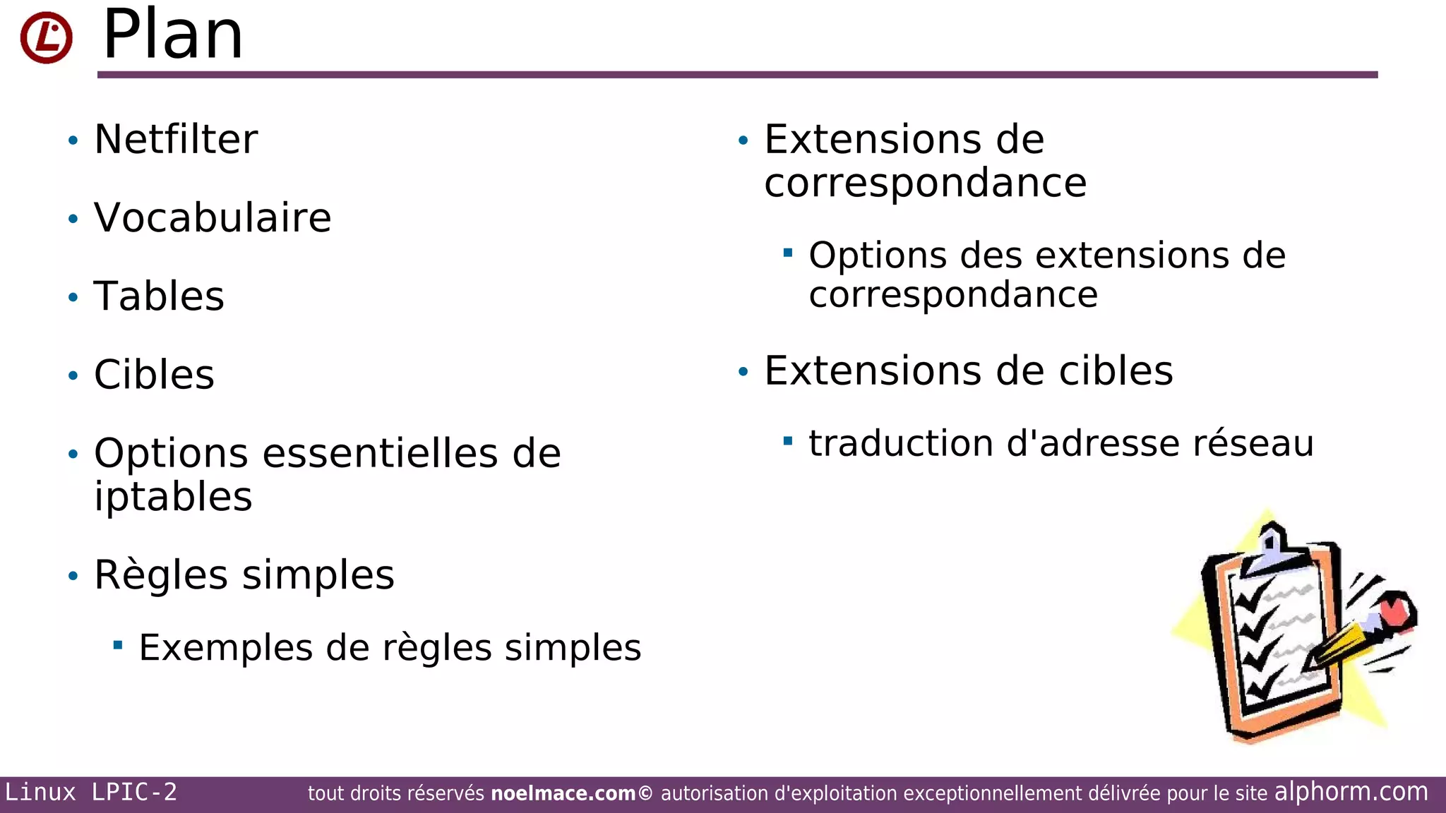 Plan
• Netfilter

• Extensions de

• Vocabulaire

correspondance


• Tables

Options des extensions de
correspondance

• Extensions de cibles

• Cibles
• Options essentielles de



traduction d'adresse réseau

iptables

• Règles simples


Exemples de règles simples

Linux LPIC-2

tout droits réservés noelmace.com© autorisation d'exploitation exceptionnellement délivrée pour le site

alphorm.com

 