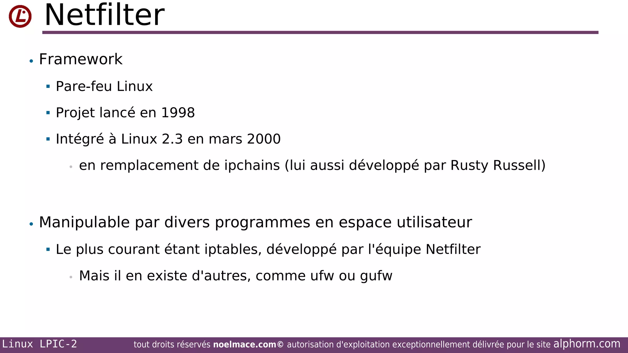 Netfilter
• Framework


Pare-feu Linux



Projet lancé en 1998



Intégré à Linux 2.3 en mars 2000
•

en remplacement de ipchains (lui aussi développé par Rusty Russell)

• Manipulable par divers programmes en espace utilisateur


Le plus courant étant iptables, développé par l'équipe Netfilter
•

Linux LPIC-2

Mais il en existe d'autres, comme ufw ou gufw

tout droits réservés noelmace.com© autorisation d'exploitation exceptionnellement délivrée pour le site

alphorm.com

 