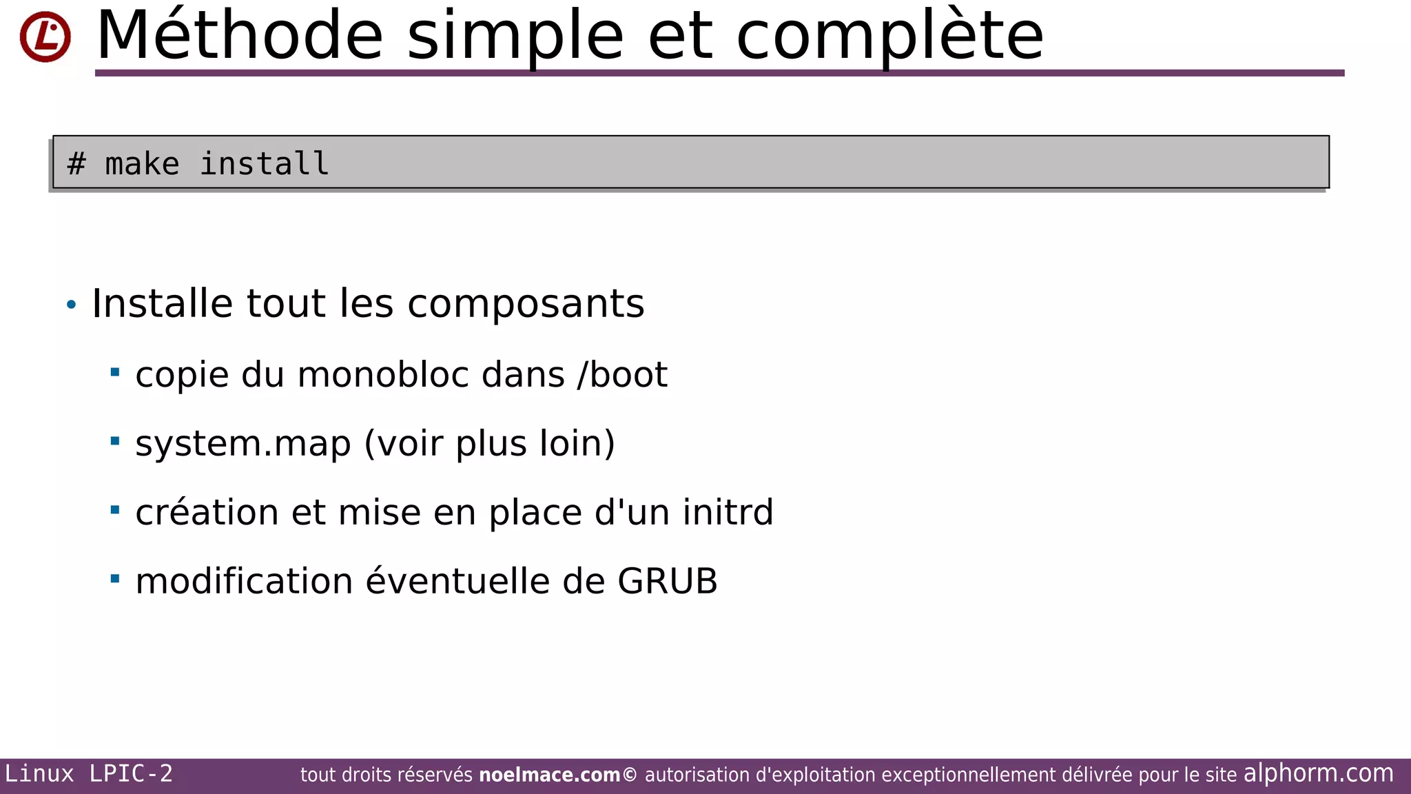 Méthode simple et complète
# make install
# make install

• Installe tout les composants


copie du monobloc dans /boot



system.map (voir plus loin)



création et mise en place d'un initrd



modification éventuelle de GRUB

Linux LPIC-2

tout droits réservés noelmace.com© autorisation d'exploitation exceptionnellement délivrée pour le site

alphorm.com

 
