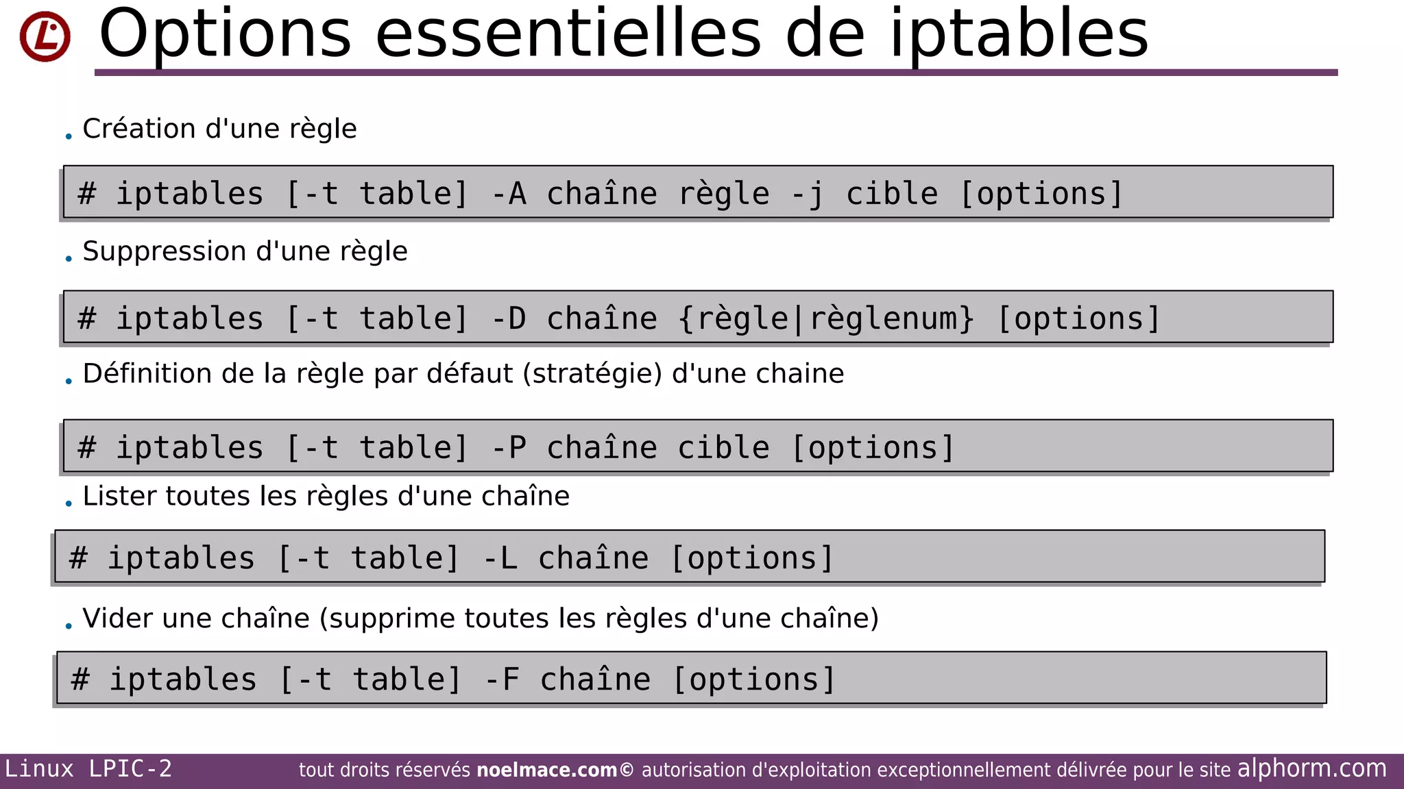 Options essentielles de iptables
• Création d'une règle

# iptables [-t table] -A chaîne règle -j cible [options]
# iptables [-t table] -A chaîne règle -j cible [options]
• Suppression d'une règle

# iptables [-t table] -D chaîne {règle|règlenum} [options]
# iptables [-t table] -D chaîne {règle|règlenum} [options]
• Définition de la règle par défaut (stratégie) d'une chaine

# iptables [-t table] -P chaîne cible [options]
# iptables [-t table] -P chaîne cible [options]
• Lister toutes les règles d'une chaîne

# iptables [-t table] -L chaîne [options]
# iptables [-t table] -L chaîne [options]
• Vider une chaîne (supprime toutes les règles d'une chaîne)

# iptables [-t table] -F chaîne [options]
# iptables [-t table] -F chaîne [options]
Linux LPIC-2

tout droits réservés noelmace.com© autorisation d'exploitation exceptionnellement délivrée pour le site

alphorm.com

 
