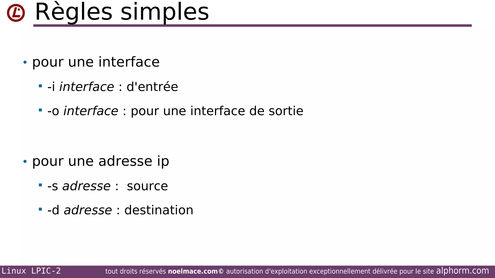 Règles simples
• pour une interface


-i interface : d'entrée



-o interface : pour une interface de sortie

• pour une adresse ip


-s adresse : source



-d adresse : destination

Linux LPIC-2

tout droits réservés noelmace.com© autorisation d'exploitation exceptionnellement délivrée pour le site

alphorm.com

 
