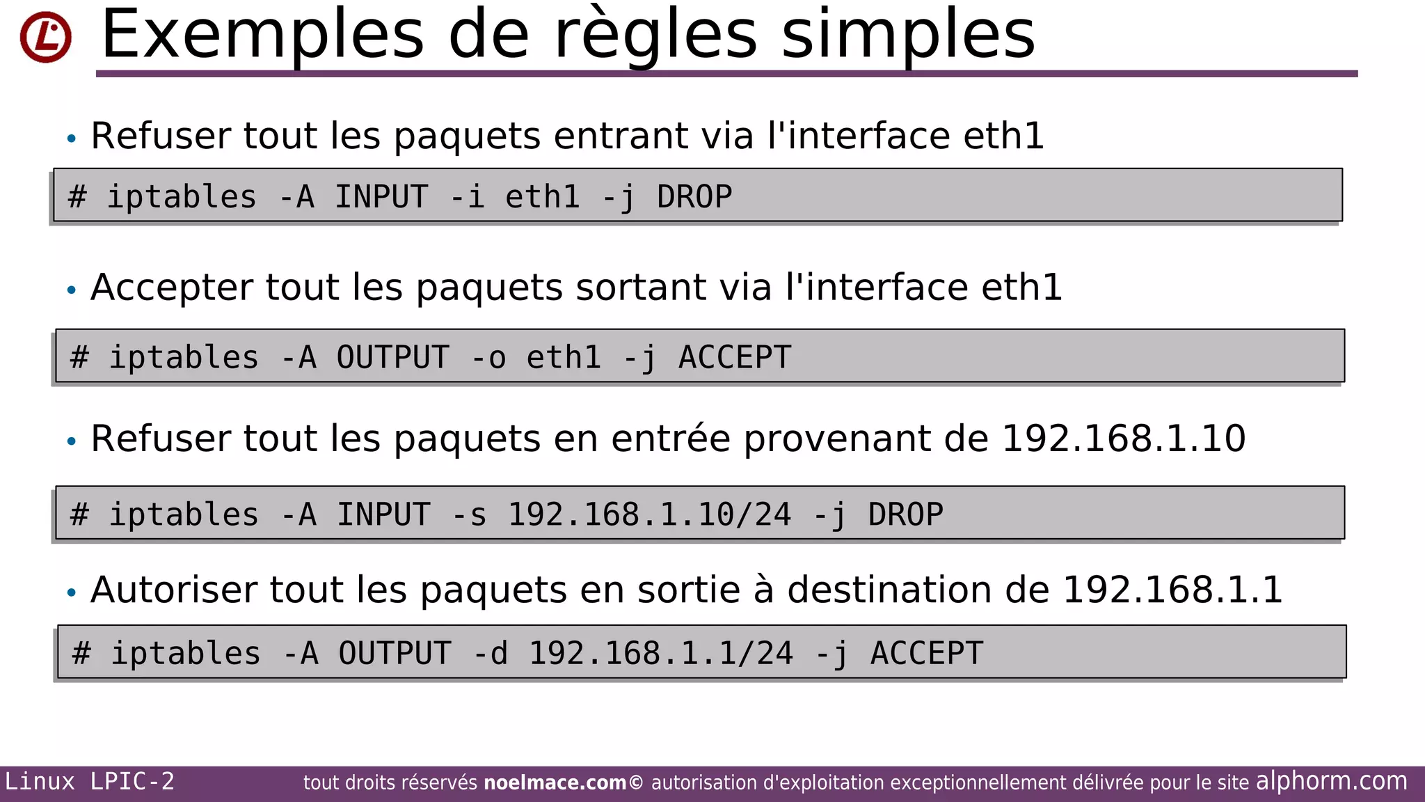 Exemples de règles simples
• Refuser tout les paquets entrant via l'interface eth1
# iptables -A INPUT -i eth1 -j DROP
# iptables -A INPUT -i eth1 -j DROP

• Accepter tout les paquets sortant via l'interface eth1
# iptables -A OUTPUT -o eth1 -j ACCEPT
# iptables -A OUTPUT -o eth1 -j ACCEPT

• Refuser tout les paquets en entrée provenant de 192.168.1.10
# iptables -A INPUT -s 192.168.1.10/24 -j DROP
# iptables -A INPUT -s 192.168.1.10/24 -j DROP

• Autoriser tout les paquets en sortie à destination de 192.168.1.1
# iptables -A OUTPUT -d 192.168.1.1/24 -j ACCEPT
# iptables -A OUTPUT -d 192.168.1.1/24 -j ACCEPT

Linux LPIC-2

tout droits réservés noelmace.com© autorisation d'exploitation exceptionnellement délivrée pour le site

alphorm.com

 