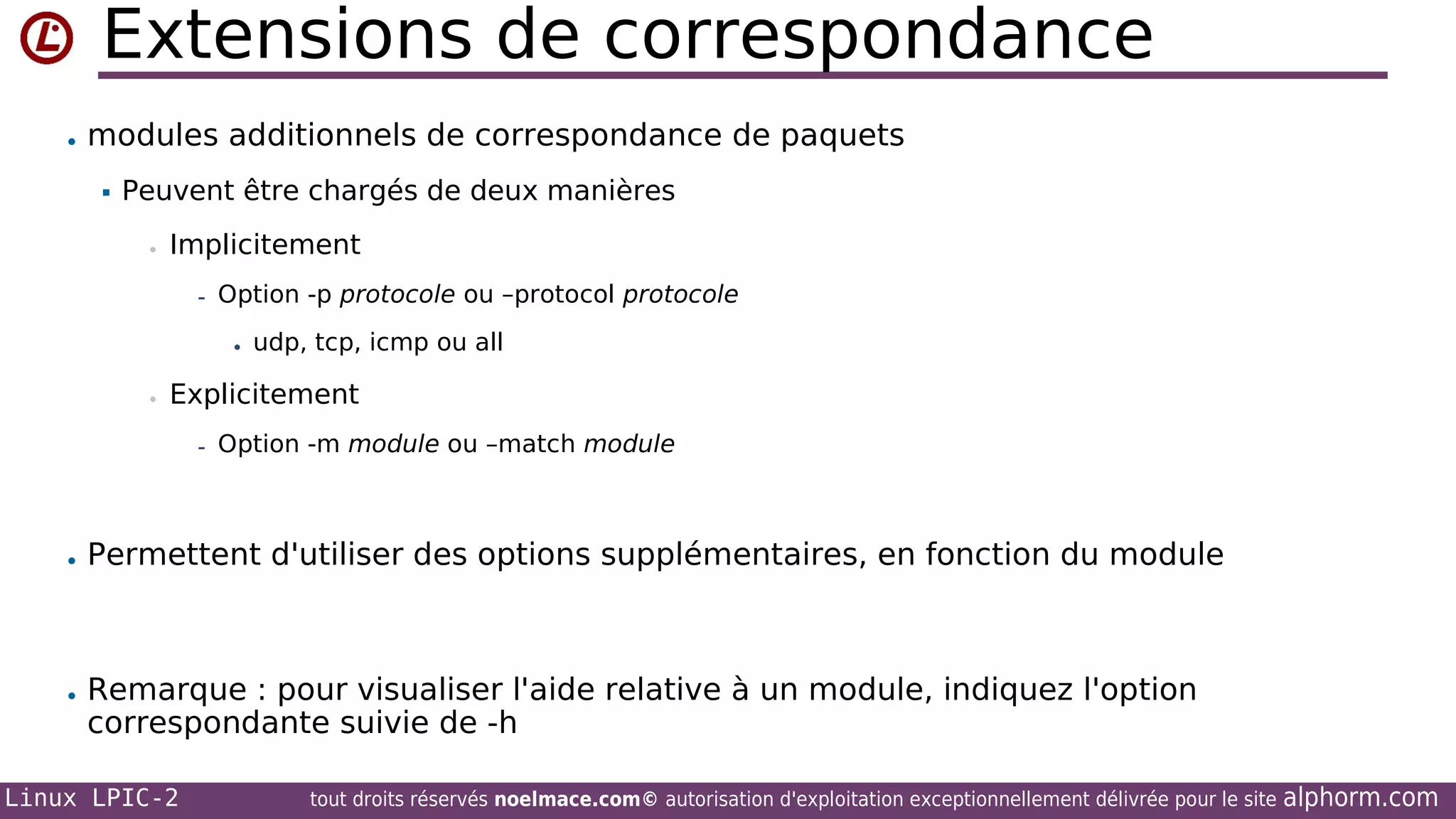 Extensions de correspondance
• modules additionnels de correspondance de paquets


Peuvent être chargés de deux manières
•

Implicitement
- Option -p protocole ou –protocol protocole
• udp, tcp, icmp ou all

•

Explicitement
- Option -m module ou –match module

• Permettent d'utiliser des options supplémentaires, en fonction du module

• Remarque : pour visualiser l'aide relative à un module, indiquez l'option

correspondante suivie de -h

Linux LPIC-2

tout droits réservés noelmace.com© autorisation d'exploitation exceptionnellement délivrée pour le site

alphorm.com

 