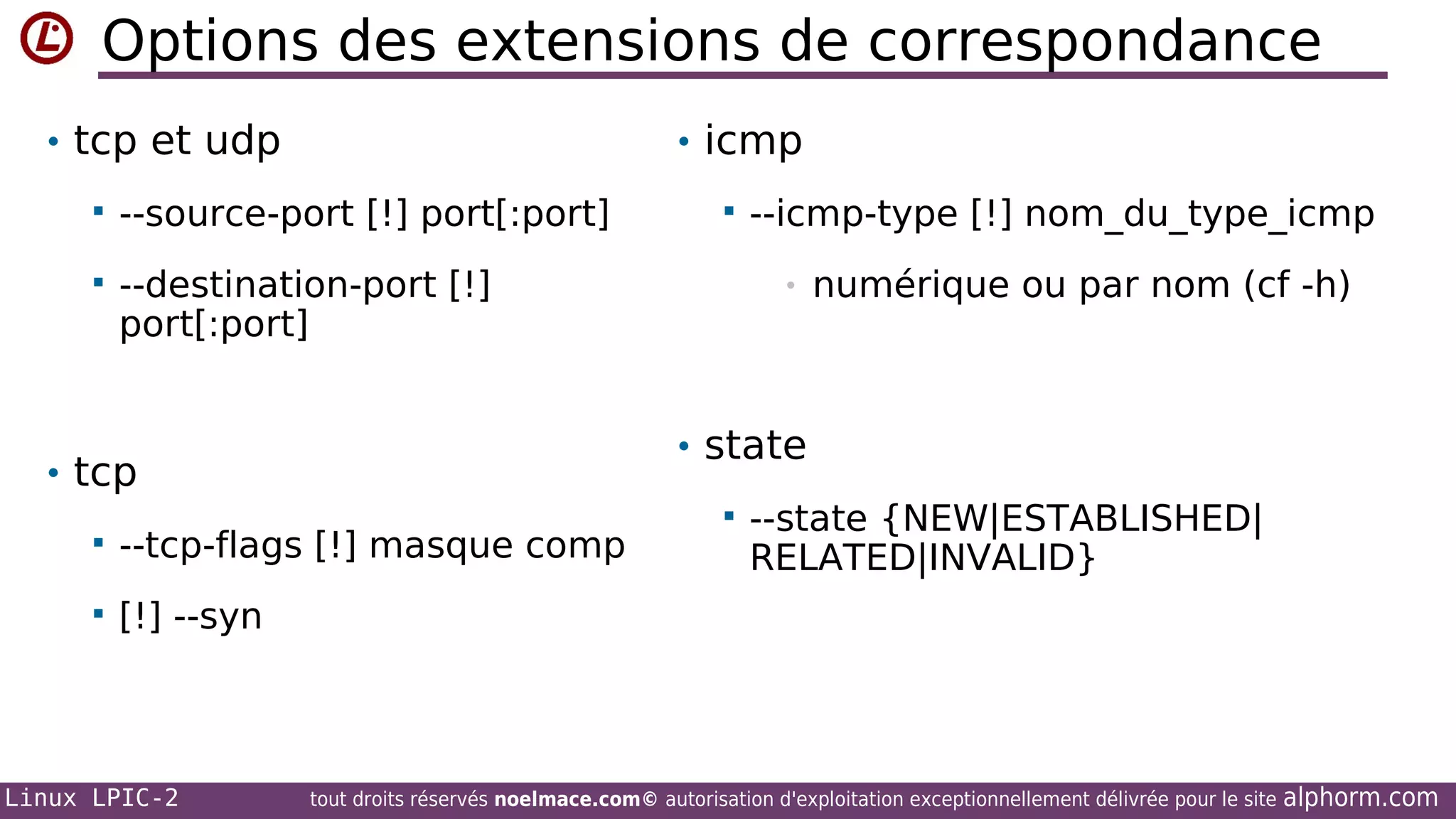 Options des extensions de correspondance
• tcp et udp

• icmp



--source-port [!] port[:port]



--destination-port [!]
port[:port]



--icmp-type [!] nom_du_type_icmp
•

numérique ou par nom (cf -h)

• state

• tcp


--tcp-flags [!] masque comp





--state {NEW|ESTABLISHED|
RELATED|INVALID}

[!] --syn

Linux LPIC-2

tout droits réservés noelmace.com© autorisation d'exploitation exceptionnellement délivrée pour le site

alphorm.com

 