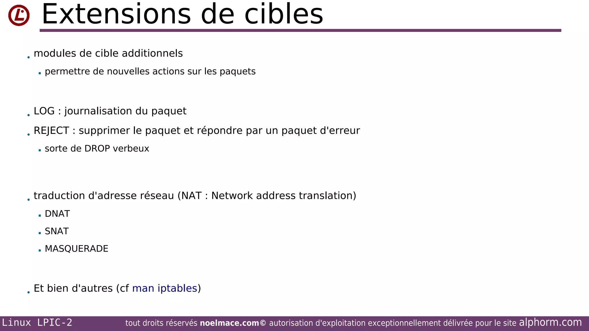 Extensions de cibles
• modules de cible additionnels


permettre de nouvelles actions sur les paquets

• LOG : journalisation du paquet
• REJECT : supprimer le paquet et répondre par un paquet d'erreur


sorte de DROP verbeux

• traduction d'adresse réseau (NAT : Network address translation)


DNAT



SNAT



MASQUERADE

• Et bien d'autres (cf man iptables)

Linux LPIC-2

tout droits réservés noelmace.com© autorisation d'exploitation exceptionnellement délivrée pour le site

alphorm.com

 