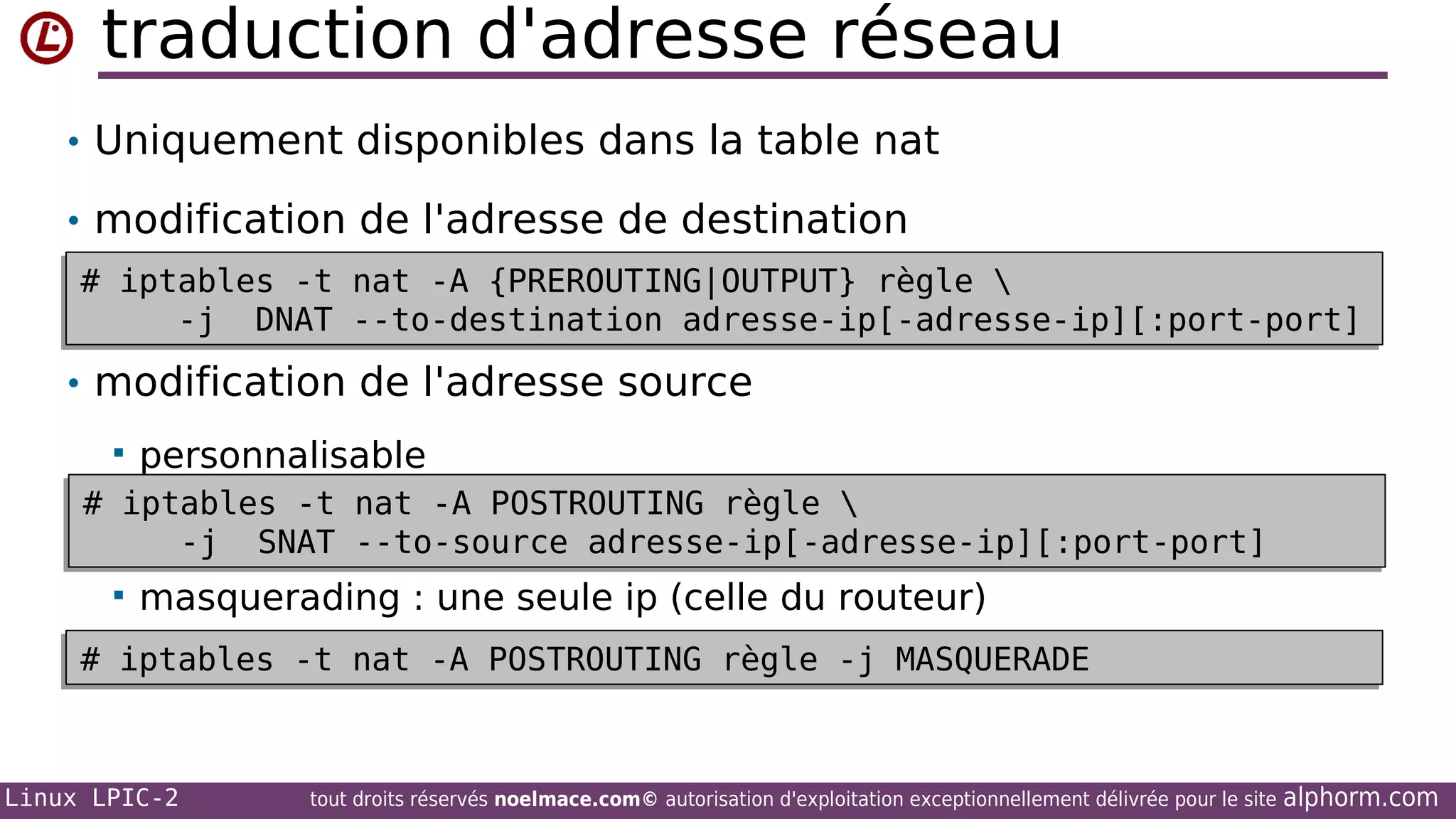 traduction d'adresse réseau
• Uniquement disponibles dans la table nat
• modification de l'adresse de destination
# iptables -t nat -A {PREROUTING|OUTPUT} règle 
# iptables -t nat -A {PREROUTING|OUTPUT} règle 
-j DNAT --to-destination adresse-ip[-adresse-ip][:port-port]
-j DNAT --to-destination adresse-ip[-adresse-ip][:port-port]

• modification de l'adresse source


personnalisable

# iptables -t nat -A POSTROUTING règle 
# iptables -t nat -A POSTROUTING règle 
-j SNAT --to-source adresse-ip[-adresse-ip][:port-port]
-j SNAT --to-source adresse-ip[-adresse-ip][:port-port]


masquerading : une seule ip (celle du routeur)

# iptables -t nat -A POSTROUTING règle -j MASQUERADE
# iptables -t nat -A POSTROUTING règle -j MASQUERADE

Linux LPIC-2

tout droits réservés noelmace.com© autorisation d'exploitation exceptionnellement délivrée pour le site

alphorm.com

 