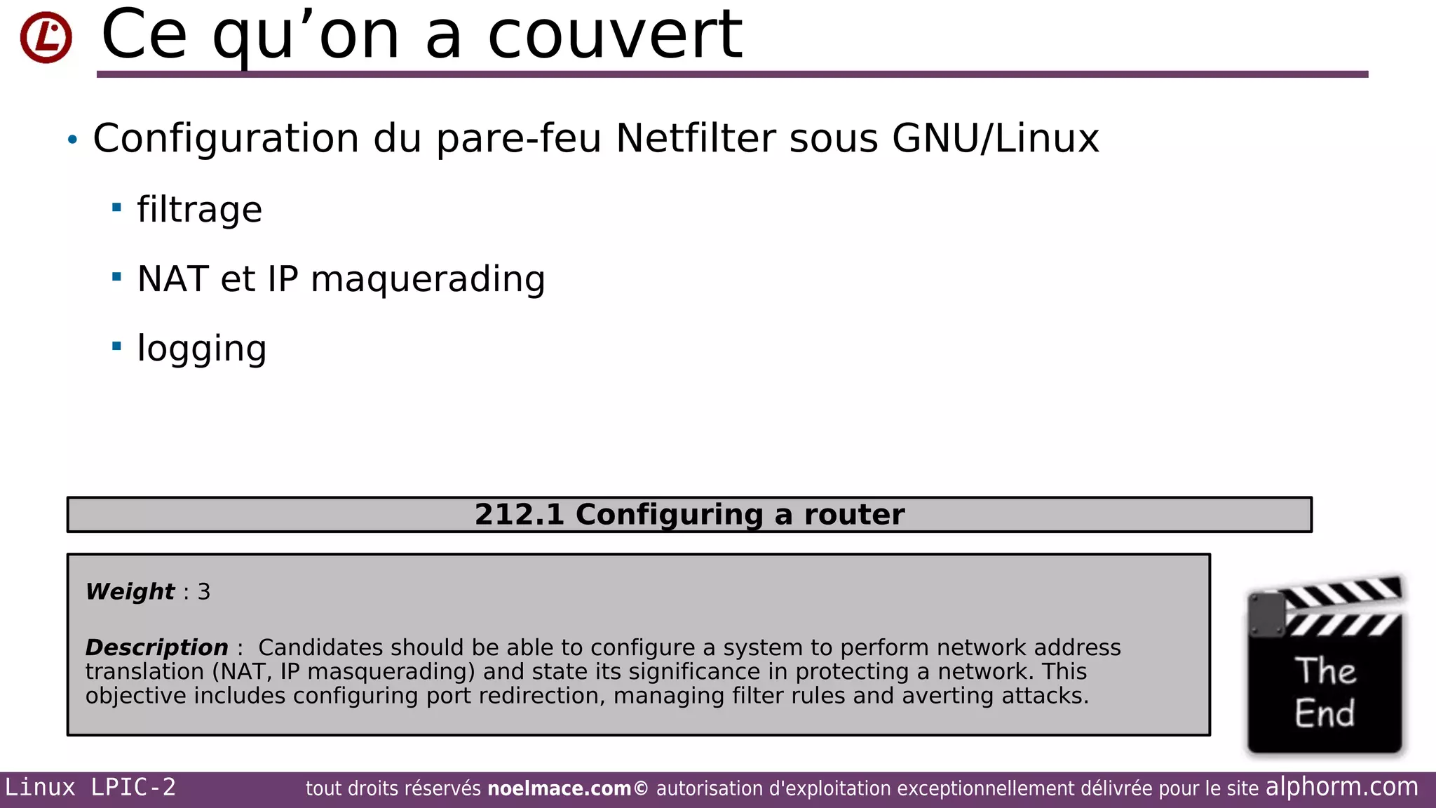 Ce qu’on a couvert
• Configuration du pare-feu Netfilter sous GNU/Linux


filtrage



NAT et IP maquerading



logging

212.1 Configuring a router
Weight : 3
Description : Candidates should be able to configure a system to perform network address
translation (NAT, IP masquerading) and state its significance in protecting a network. This
objective includes configuring port redirection, managing filter rules and averting attacks.

Linux LPIC-2

tout droits réservés noelmace.com© autorisation d'exploitation exceptionnellement délivrée pour le site

alphorm.com

 