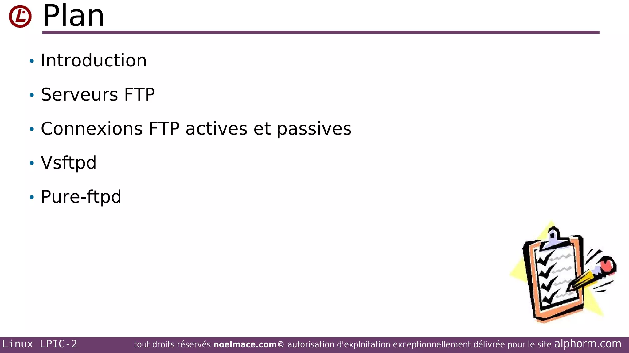 Plan
• Introduction
• Serveurs FTP
• Connexions FTP actives et passives
• Vsftpd
• Pure-ftpd

Linux LPIC-2

tout droits réservés noelmace.com© autorisation d'exploitation exceptionnellement délivrée pour le site

alphorm.com

 