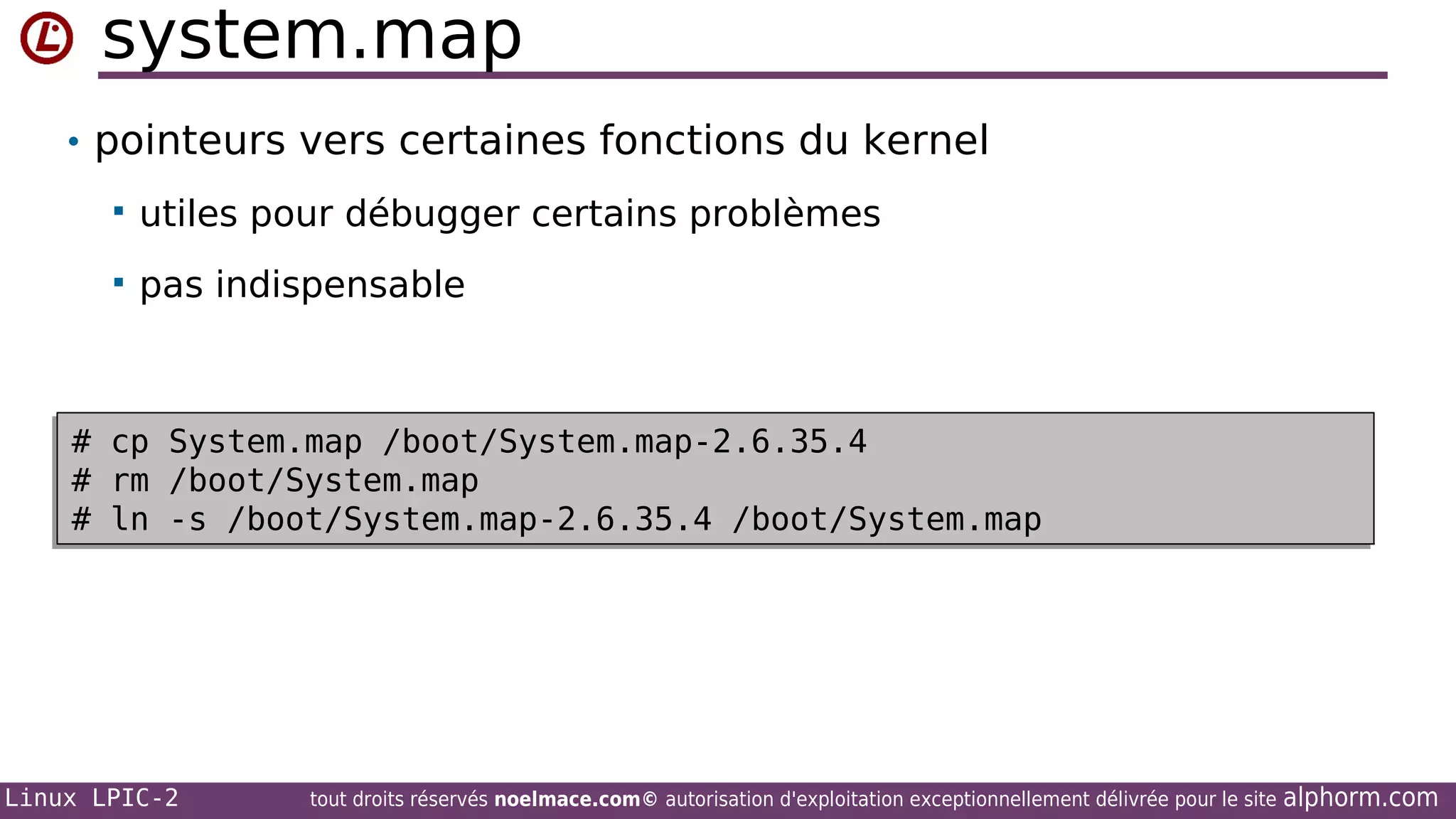 system.map
• pointeurs vers certaines fonctions du kernel



#
#
#
#
#
#

utiles pour débugger certains problèmes
pas indispensable

cp
cp
rm
rm
ln
ln

System.map /boot/System.map-2.6.35.4
System.map /boot/System.map-2.6.35.4
/boot/System.map
/boot/System.map
-s /boot/System.map-2.6.35.4 /boot/System.map
-s /boot/System.map-2.6.35.4 /boot/System.map

Linux LPIC-2

tout droits réservés noelmace.com© autorisation d'exploitation exceptionnellement délivrée pour le site

alphorm.com

 