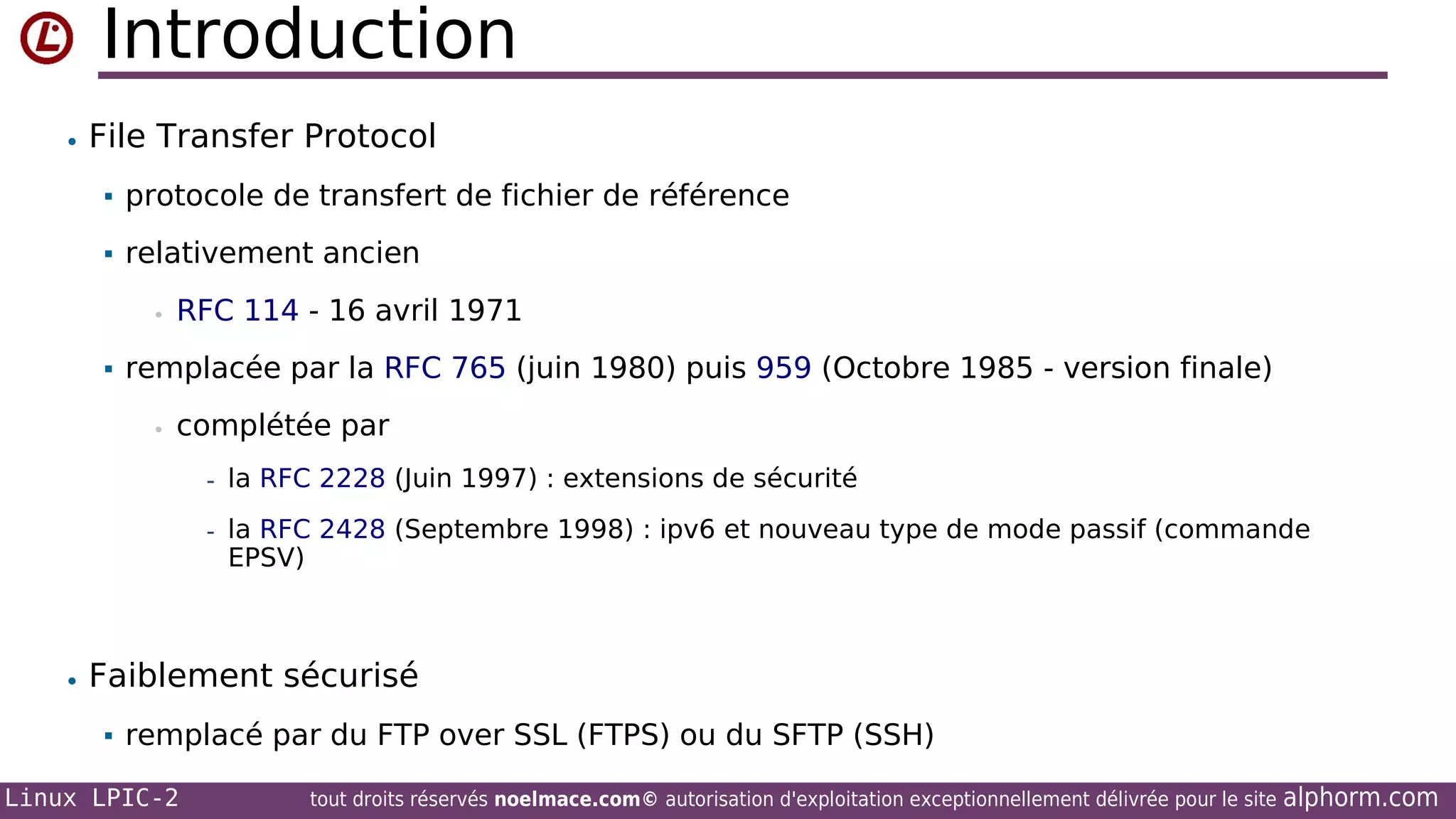Introduction
• File Transfer Protocol


protocole de transfert de fichier de référence



relativement ancien
•



RFC 114 - 16 avril 1971

remplacée par la RFC 765 (juin 1980) puis 959 (Octobre 1985 - version finale)
•

complétée par
- la RFC 2228 (Juin 1997) : extensions de sécurité
- la RFC 2428 (Septembre 1998) : ipv6 et nouveau type de mode passif (commande

EPSV)

• Faiblement sécurisé


remplacé par du FTP over SSL (FTPS) ou du SFTP (SSH)

Linux LPIC-2

tout droits réservés noelmace.com© autorisation d'exploitation exceptionnellement délivrée pour le site

alphorm.com

 