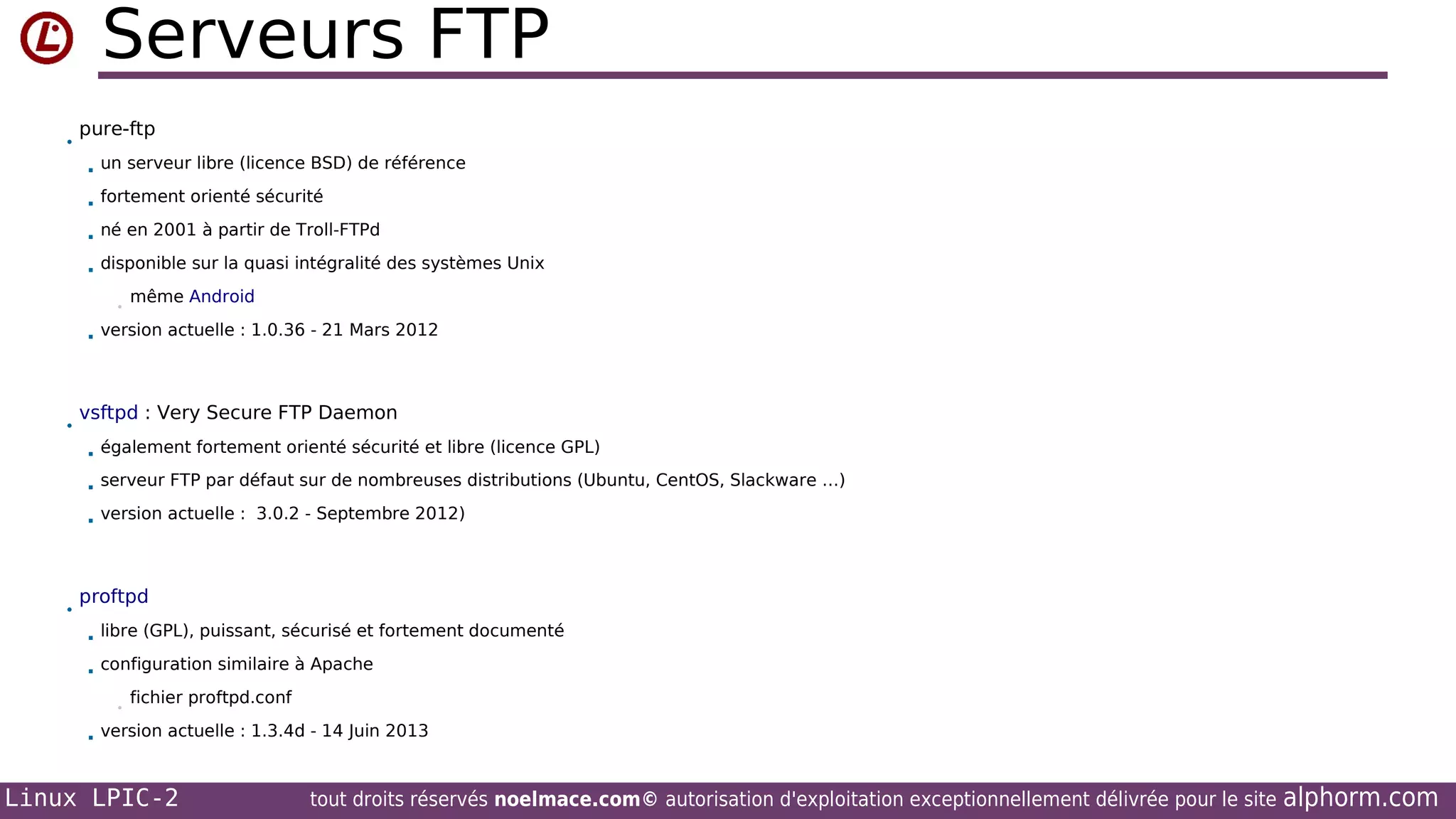 Serveurs FTP
•

pure-ftp


un serveur libre (licence BSD) de référence



fortement orienté sécurité



né en 2001 à partir de Troll-FTPd



disponible sur la quasi intégralité des systèmes Unix
•



•

même Android

version actuelle : 1.0.36 - 21 Mars 2012

vsftpd : Very Secure FTP Daemon



serveur FTP par défaut sur de nombreuses distributions (Ubuntu, CentOS, Slackware …)



•

également fortement orienté sécurité et libre (licence GPL)

version actuelle : 3.0.2 - Septembre 2012)

proftpd


libre (GPL), puissant, sécurisé et fortement documenté



configuration similaire à Apache
•



fichier proftpd.conf

version actuelle : 1.3.4d - 14 Juin 2013

Linux LPIC-2

tout droits réservés noelmace.com© autorisation d'exploitation exceptionnellement délivrée pour le site

alphorm.com

 