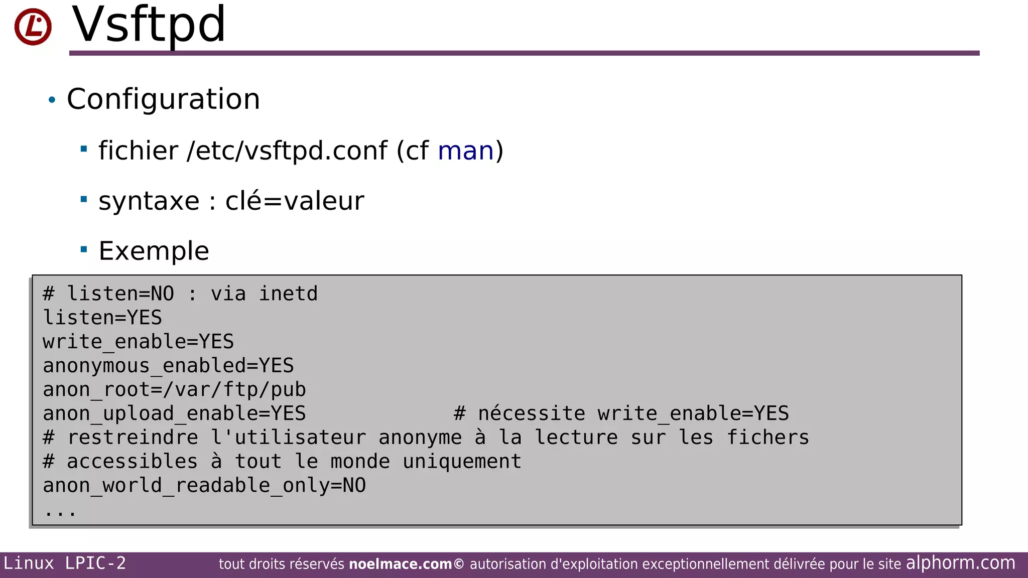 Vsftpd
• Configuration


fichier /etc/vsftpd.conf (cf man)



syntaxe : clé=valeur



Exemple

# listen=NO : via inetd
# listen=NO : via inetd
listen=YES
listen=YES
write_enable=YES
write_enable=YES
anonymous_enabled=YES
anonymous_enabled=YES
anon_root=/var/ftp/pub
anon_root=/var/ftp/pub
anon_upload_enable=YES
# nécessite write_enable=YES
anon_upload_enable=YES
# nécessite write_enable=YES
# restreindre l'utilisateur anonyme à la lecture sur les fichers
# restreindre l'utilisateur anonyme à la lecture sur les fichers
# accessibles à tout le monde uniquement
# accessibles à tout le monde uniquement
anon_world_readable_only=NO
anon_world_readable_only=NO
...
...
Linux LPIC-2

tout droits réservés noelmace.com© autorisation d'exploitation exceptionnellement délivrée pour le site

alphorm.com

 